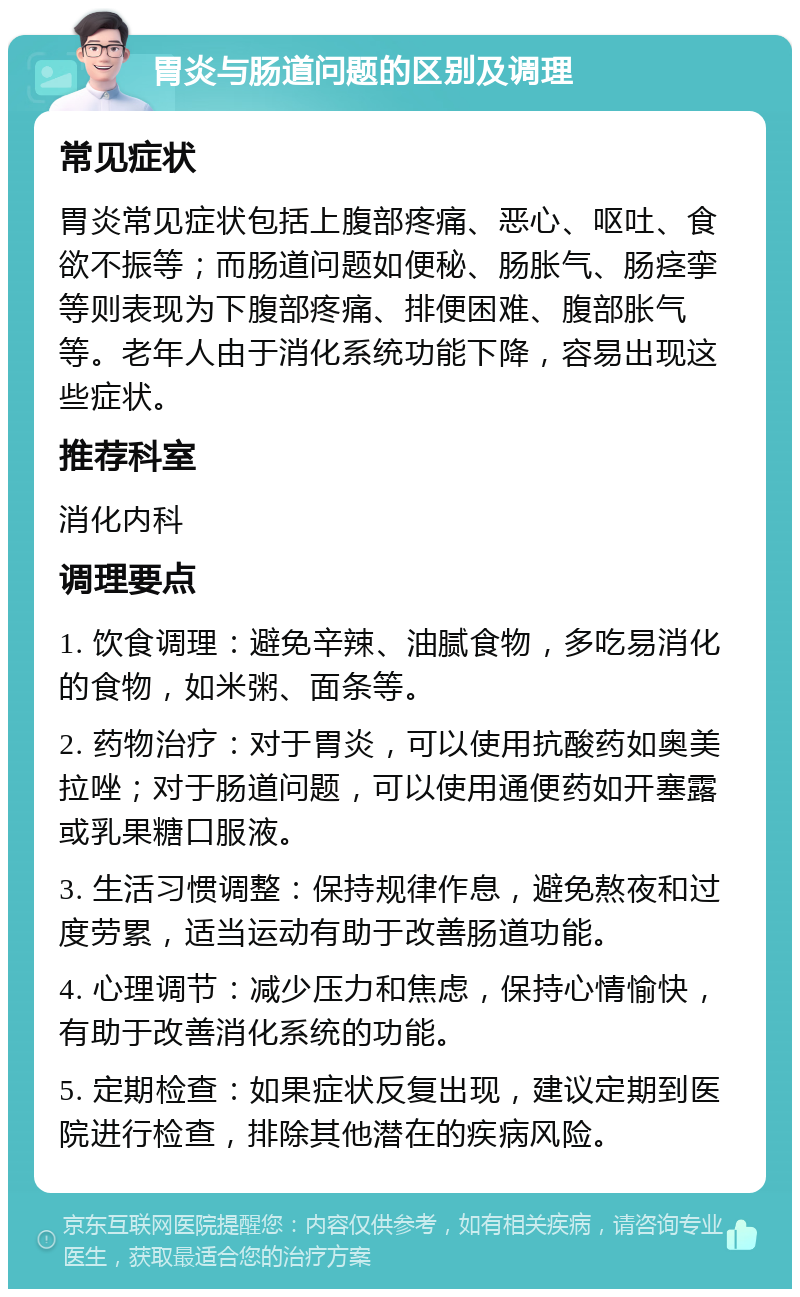 胃炎与肠道问题的区别及调理 常见症状 胃炎常见症状包括上腹部疼痛、恶心、呕吐、食欲不振等；而肠道问题如便秘、肠胀气、肠痉挛等则表现为下腹部疼痛、排便困难、腹部胀气等。老年人由于消化系统功能下降，容易出现这些症状。 推荐科室 消化内科 调理要点 1. 饮食调理：避免辛辣、油腻食物，多吃易消化的食物，如米粥、面条等。 2. 药物治疗：对于胃炎，可以使用抗酸药如奥美拉唑；对于肠道问题，可以使用通便药如开塞露或乳果糖口服液。 3. 生活习惯调整：保持规律作息，避免熬夜和过度劳累，适当运动有助于改善肠道功能。 4. 心理调节：减少压力和焦虑，保持心情愉快，有助于改善消化系统的功能。 5. 定期检查：如果症状反复出现，建议定期到医院进行检查，排除其他潜在的疾病风险。