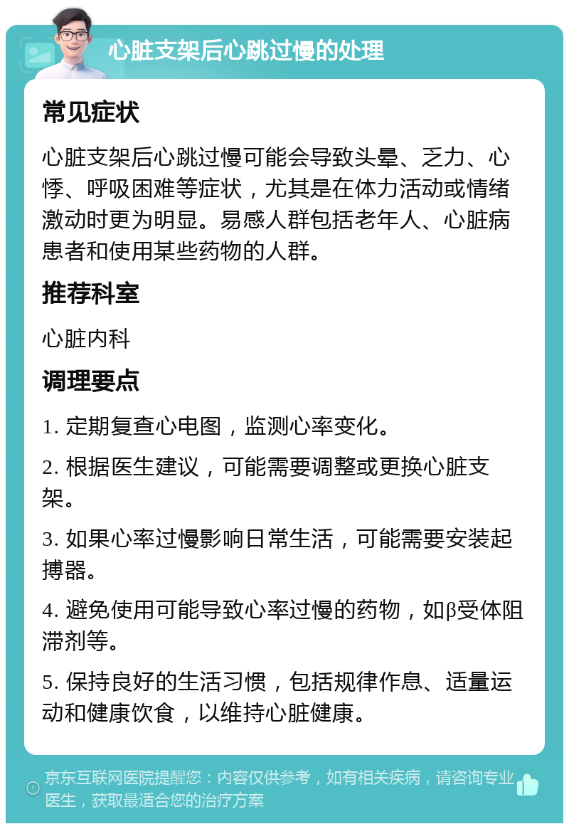 心脏支架后心跳过慢的处理 常见症状 心脏支架后心跳过慢可能会导致头晕、乏力、心悸、呼吸困难等症状，尤其是在体力活动或情绪激动时更为明显。易感人群包括老年人、心脏病患者和使用某些药物的人群。 推荐科室 心脏内科 调理要点 1. 定期复查心电图，监测心率变化。 2. 根据医生建议，可能需要调整或更换心脏支架。 3. 如果心率过慢影响日常生活，可能需要安装起搏器。 4. 避免使用可能导致心率过慢的药物，如β受体阻滞剂等。 5. 保持良好的生活习惯，包括规律作息、适量运动和健康饮食，以维持心脏健康。