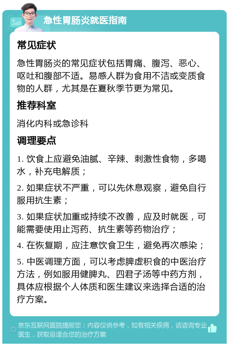 急性胃肠炎就医指南 常见症状 急性胃肠炎的常见症状包括胃痛、腹泻、恶心、呕吐和腹部不适。易感人群为食用不洁或变质食物的人群，尤其是在夏秋季节更为常见。 推荐科室 消化内科或急诊科 调理要点 1. 饮食上应避免油腻、辛辣、刺激性食物，多喝水，补充电解质； 2. 如果症状不严重，可以先休息观察，避免自行服用抗生素； 3. 如果症状加重或持续不改善，应及时就医，可能需要使用止泻药、抗生素等药物治疗； 4. 在恢复期，应注意饮食卫生，避免再次感染； 5. 中医调理方面，可以考虑脾虚积食的中医治疗方法，例如服用健脾丸、四君子汤等中药方剂，具体应根据个人体质和医生建议来选择合适的治疗方案。