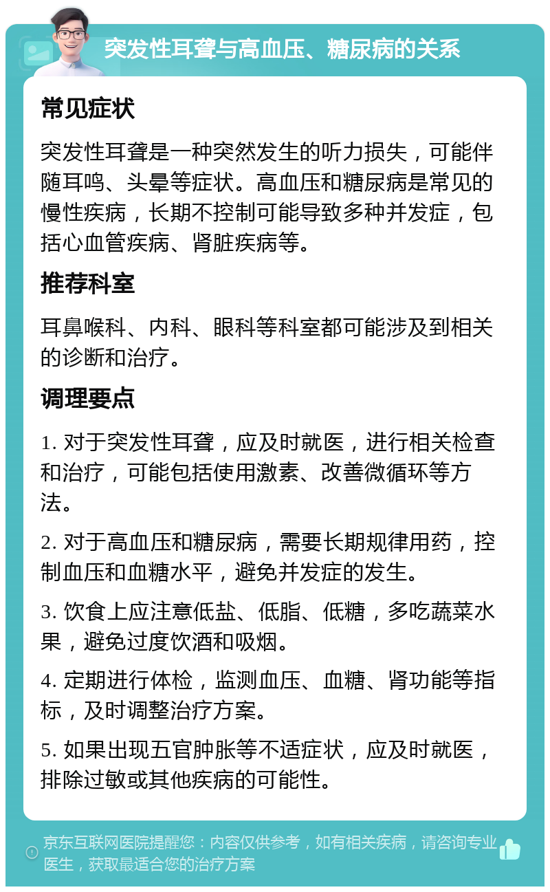 突发性耳聋与高血压、糖尿病的关系 常见症状 突发性耳聋是一种突然发生的听力损失，可能伴随耳鸣、头晕等症状。高血压和糖尿病是常见的慢性疾病，长期不控制可能导致多种并发症，包括心血管疾病、肾脏疾病等。 推荐科室 耳鼻喉科、内科、眼科等科室都可能涉及到相关的诊断和治疗。 调理要点 1. 对于突发性耳聋，应及时就医，进行相关检查和治疗，可能包括使用激素、改善微循环等方法。 2. 对于高血压和糖尿病，需要长期规律用药，控制血压和血糖水平，避免并发症的发生。 3. 饮食上应注意低盐、低脂、低糖，多吃蔬菜水果，避免过度饮酒和吸烟。 4. 定期进行体检，监测血压、血糖、肾功能等指标，及时调整治疗方案。 5. 如果出现五官肿胀等不适症状，应及时就医，排除过敏或其他疾病的可能性。