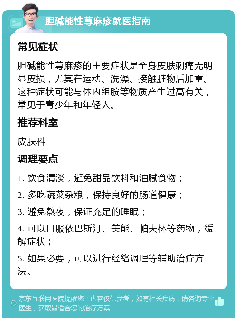 胆碱能性荨麻疹就医指南 常见症状 胆碱能性荨麻疹的主要症状是全身皮肤刺痛无明显皮损，尤其在运动、洗澡、接触脏物后加重。这种症状可能与体内组胺等物质产生过高有关，常见于青少年和年轻人。 推荐科室 皮肤科 调理要点 1. 饮食清淡，避免甜品饮料和油腻食物； 2. 多吃蔬菜杂粮，保持良好的肠道健康； 3. 避免熬夜，保证充足的睡眠； 4. 可以口服依巴斯汀、美能、帕夫林等药物，缓解症状； 5. 如果必要，可以进行经络调理等辅助治疗方法。