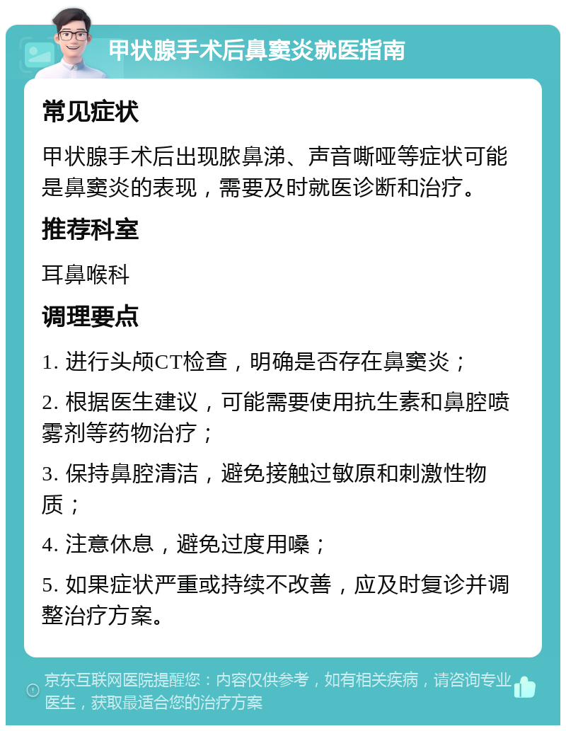 甲状腺手术后鼻窦炎就医指南 常见症状 甲状腺手术后出现脓鼻涕、声音嘶哑等症状可能是鼻窦炎的表现，需要及时就医诊断和治疗。 推荐科室 耳鼻喉科 调理要点 1. 进行头颅CT检查，明确是否存在鼻窦炎； 2. 根据医生建议，可能需要使用抗生素和鼻腔喷雾剂等药物治疗； 3. 保持鼻腔清洁，避免接触过敏原和刺激性物质； 4. 注意休息，避免过度用嗓； 5. 如果症状严重或持续不改善，应及时复诊并调整治疗方案。