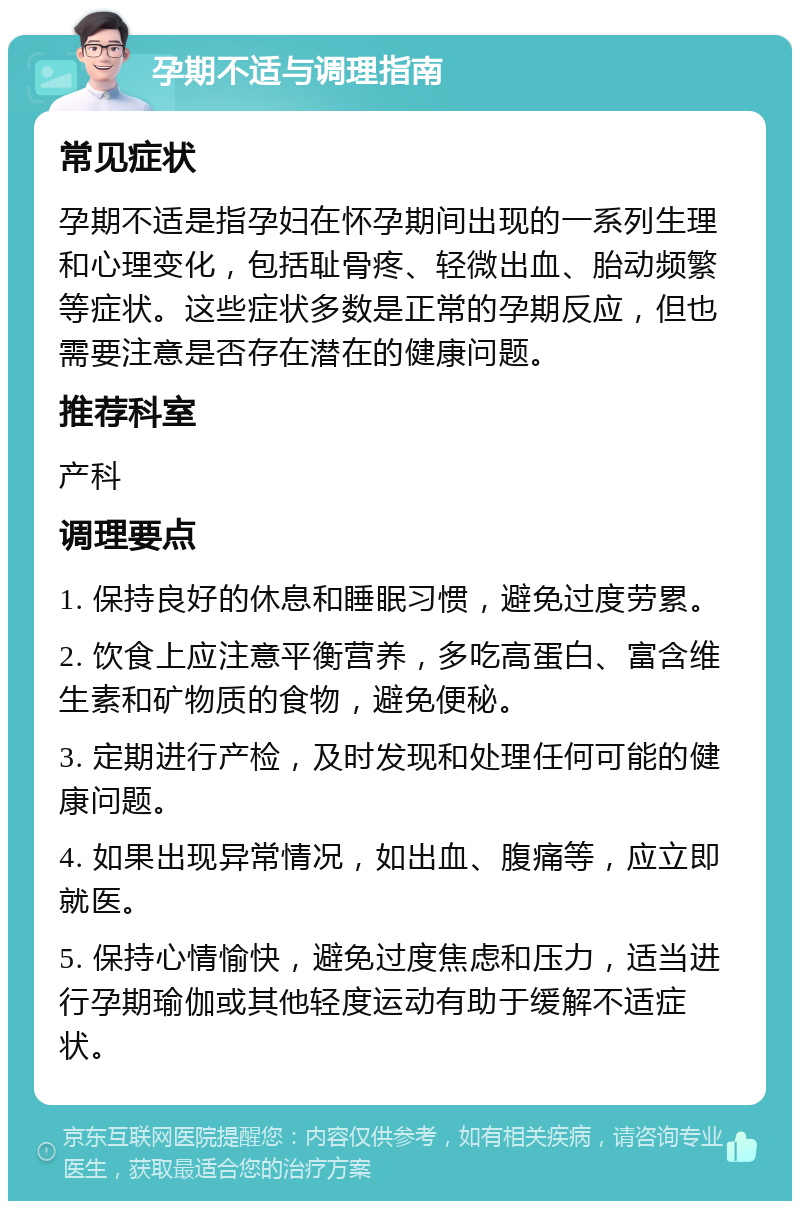 孕期不适与调理指南 常见症状 孕期不适是指孕妇在怀孕期间出现的一系列生理和心理变化，包括耻骨疼、轻微出血、胎动频繁等症状。这些症状多数是正常的孕期反应，但也需要注意是否存在潜在的健康问题。 推荐科室 产科 调理要点 1. 保持良好的休息和睡眠习惯，避免过度劳累。 2. 饮食上应注意平衡营养，多吃高蛋白、富含维生素和矿物质的食物，避免便秘。 3. 定期进行产检，及时发现和处理任何可能的健康问题。 4. 如果出现异常情况，如出血、腹痛等，应立即就医。 5. 保持心情愉快，避免过度焦虑和压力，适当进行孕期瑜伽或其他轻度运动有助于缓解不适症状。