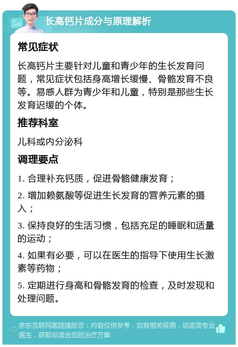 长高钙片成分与原理解析 常见症状 长高钙片主要针对儿童和青少年的生长发育问题，常见症状包括身高增长缓慢、骨骼发育不良等。易感人群为青少年和儿童，特别是那些生长发育迟缓的个体。 推荐科室 儿科或内分泌科 调理要点 1. 合理补充钙质，促进骨骼健康发育； 2. 增加赖氨酸等促进生长发育的营养元素的摄入； 3. 保持良好的生活习惯，包括充足的睡眠和适量的运动； 4. 如果有必要，可以在医生的指导下使用生长激素等药物； 5. 定期进行身高和骨骼发育的检查，及时发现和处理问题。