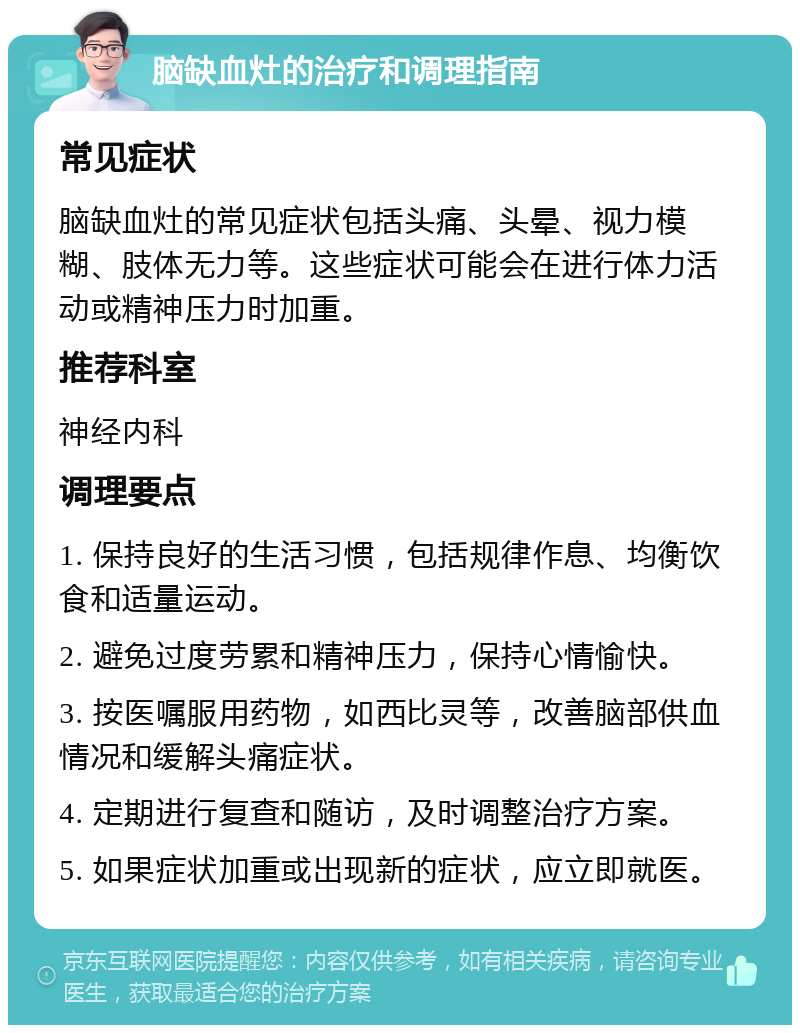 脑缺血灶的治疗和调理指南 常见症状 脑缺血灶的常见症状包括头痛、头晕、视力模糊、肢体无力等。这些症状可能会在进行体力活动或精神压力时加重。 推荐科室 神经内科 调理要点 1. 保持良好的生活习惯，包括规律作息、均衡饮食和适量运动。 2. 避免过度劳累和精神压力，保持心情愉快。 3. 按医嘱服用药物，如西比灵等，改善脑部供血情况和缓解头痛症状。 4. 定期进行复查和随访，及时调整治疗方案。 5. 如果症状加重或出现新的症状，应立即就医。