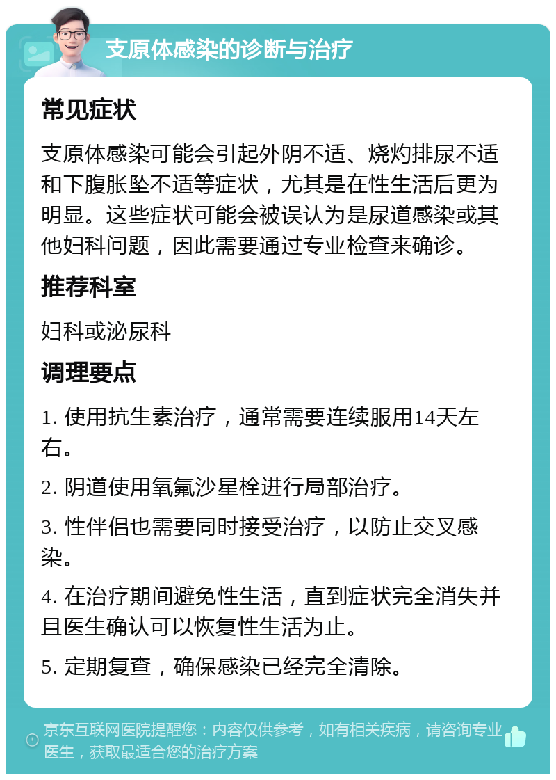 支原体感染的诊断与治疗 常见症状 支原体感染可能会引起外阴不适、烧灼排尿不适和下腹胀坠不适等症状，尤其是在性生活后更为明显。这些症状可能会被误认为是尿道感染或其他妇科问题，因此需要通过专业检查来确诊。 推荐科室 妇科或泌尿科 调理要点 1. 使用抗生素治疗，通常需要连续服用14天左右。 2. 阴道使用氧氟沙星栓进行局部治疗。 3. 性伴侣也需要同时接受治疗，以防止交叉感染。 4. 在治疗期间避免性生活，直到症状完全消失并且医生确认可以恢复性生活为止。 5. 定期复查，确保感染已经完全清除。