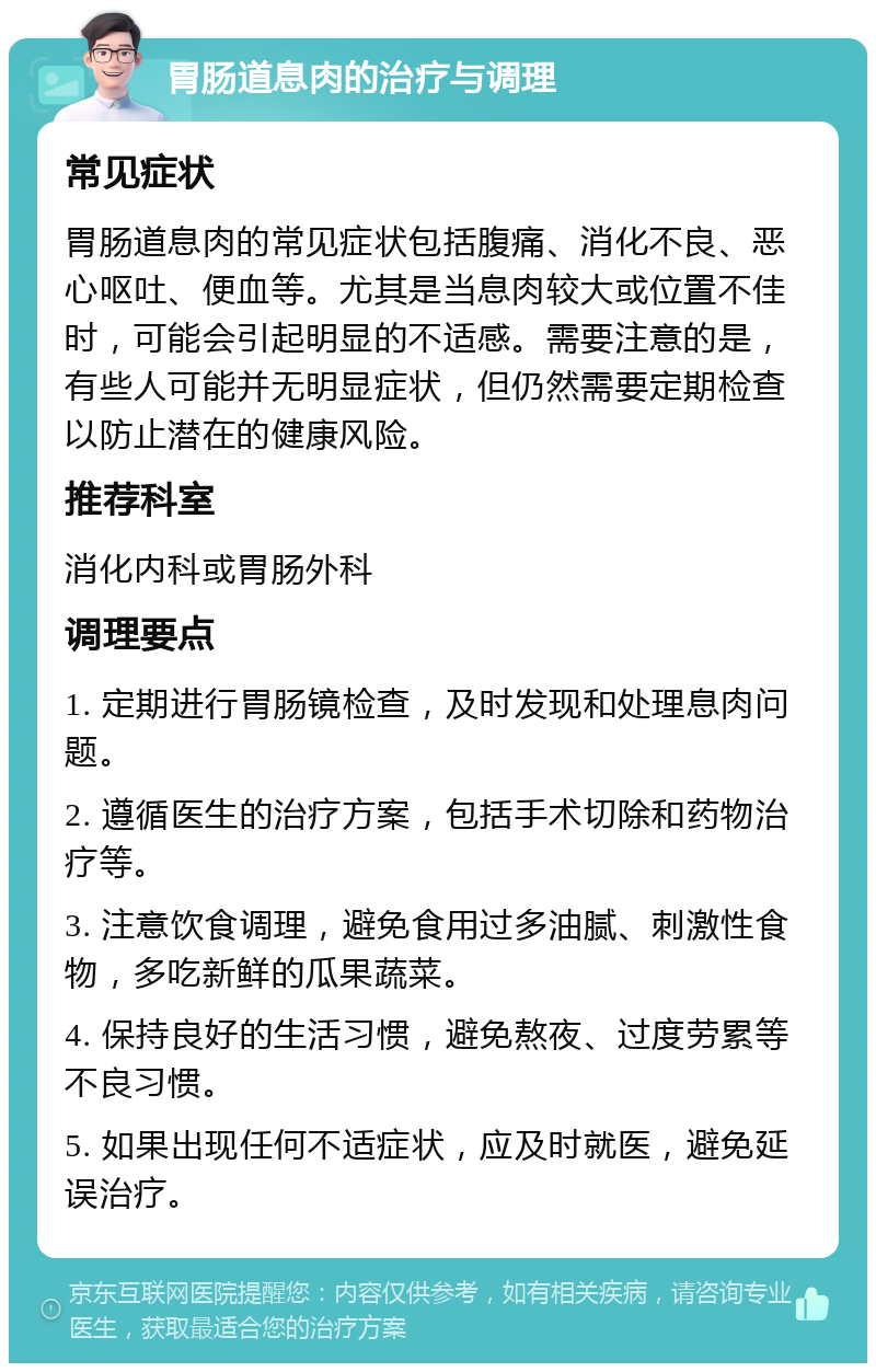 胃肠道息肉的治疗与调理 常见症状 胃肠道息肉的常见症状包括腹痛、消化不良、恶心呕吐、便血等。尤其是当息肉较大或位置不佳时，可能会引起明显的不适感。需要注意的是，有些人可能并无明显症状，但仍然需要定期检查以防止潜在的健康风险。 推荐科室 消化内科或胃肠外科 调理要点 1. 定期进行胃肠镜检查，及时发现和处理息肉问题。 2. 遵循医生的治疗方案，包括手术切除和药物治疗等。 3. 注意饮食调理，避免食用过多油腻、刺激性食物，多吃新鲜的瓜果蔬菜。 4. 保持良好的生活习惯，避免熬夜、过度劳累等不良习惯。 5. 如果出现任何不适症状，应及时就医，避免延误治疗。