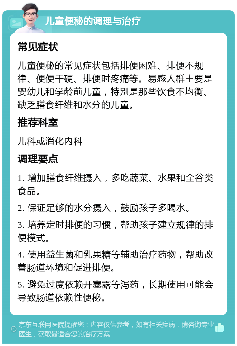 儿童便秘的调理与治疗 常见症状 儿童便秘的常见症状包括排便困难、排便不规律、便便干硬、排便时疼痛等。易感人群主要是婴幼儿和学龄前儿童，特别是那些饮食不均衡、缺乏膳食纤维和水分的儿童。 推荐科室 儿科或消化内科 调理要点 1. 增加膳食纤维摄入，多吃蔬菜、水果和全谷类食品。 2. 保证足够的水分摄入，鼓励孩子多喝水。 3. 培养定时排便的习惯，帮助孩子建立规律的排便模式。 4. 使用益生菌和乳果糖等辅助治疗药物，帮助改善肠道环境和促进排便。 5. 避免过度依赖开塞露等泻药，长期使用可能会导致肠道依赖性便秘。