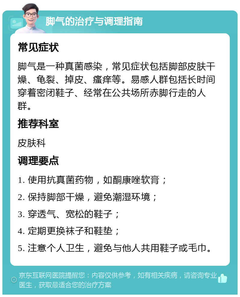 脚气的治疗与调理指南 常见症状 脚气是一种真菌感染，常见症状包括脚部皮肤干燥、龟裂、掉皮、瘙痒等。易感人群包括长时间穿着密闭鞋子、经常在公共场所赤脚行走的人群。 推荐科室 皮肤科 调理要点 1. 使用抗真菌药物，如酮康唑软膏； 2. 保持脚部干燥，避免潮湿环境； 3. 穿透气、宽松的鞋子； 4. 定期更换袜子和鞋垫； 5. 注意个人卫生，避免与他人共用鞋子或毛巾。