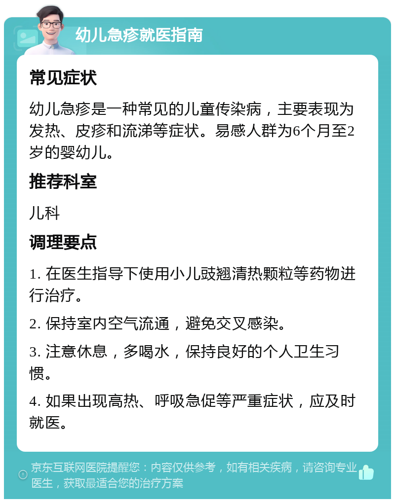 幼儿急疹就医指南 常见症状 幼儿急疹是一种常见的儿童传染病，主要表现为发热、皮疹和流涕等症状。易感人群为6个月至2岁的婴幼儿。 推荐科室 儿科 调理要点 1. 在医生指导下使用小儿豉翘清热颗粒等药物进行治疗。 2. 保持室内空气流通，避免交叉感染。 3. 注意休息，多喝水，保持良好的个人卫生习惯。 4. 如果出现高热、呼吸急促等严重症状，应及时就医。