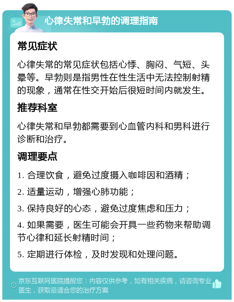 心律失常和早勃的调理指南 常见症状 心律失常的常见症状包括心悸、胸闷、气短、头晕等。早勃则是指男性在性生活中无法控制射精的现象，通常在性交开始后很短时间内就发生。 推荐科室 心律失常和早勃都需要到心血管内科和男科进行诊断和治疗。 调理要点 1. 合理饮食，避免过度摄入咖啡因和酒精； 2. 适量运动，增强心肺功能； 3. 保持良好的心态，避免过度焦虑和压力； 4. 如果需要，医生可能会开具一些药物来帮助调节心律和延长射精时间； 5. 定期进行体检，及时发现和处理问题。