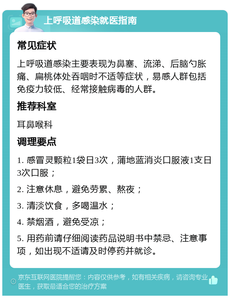 上呼吸道感染就医指南 常见症状 上呼吸道感染主要表现为鼻塞、流涕、后脑勺胀痛、扁桃体处吞咽时不适等症状，易感人群包括免疫力较低、经常接触病毒的人群。 推荐科室 耳鼻喉科 调理要点 1. 感冒灵颗粒1袋日3次，蒲地蓝消炎口服液1支日3次口服； 2. 注意休息，避免劳累、熬夜； 3. 清淡饮食，多喝温水； 4. 禁烟酒，避免受凉； 5. 用药前请仔细阅读药品说明书中禁忌、注意事项，如出现不适请及时停药并就诊。