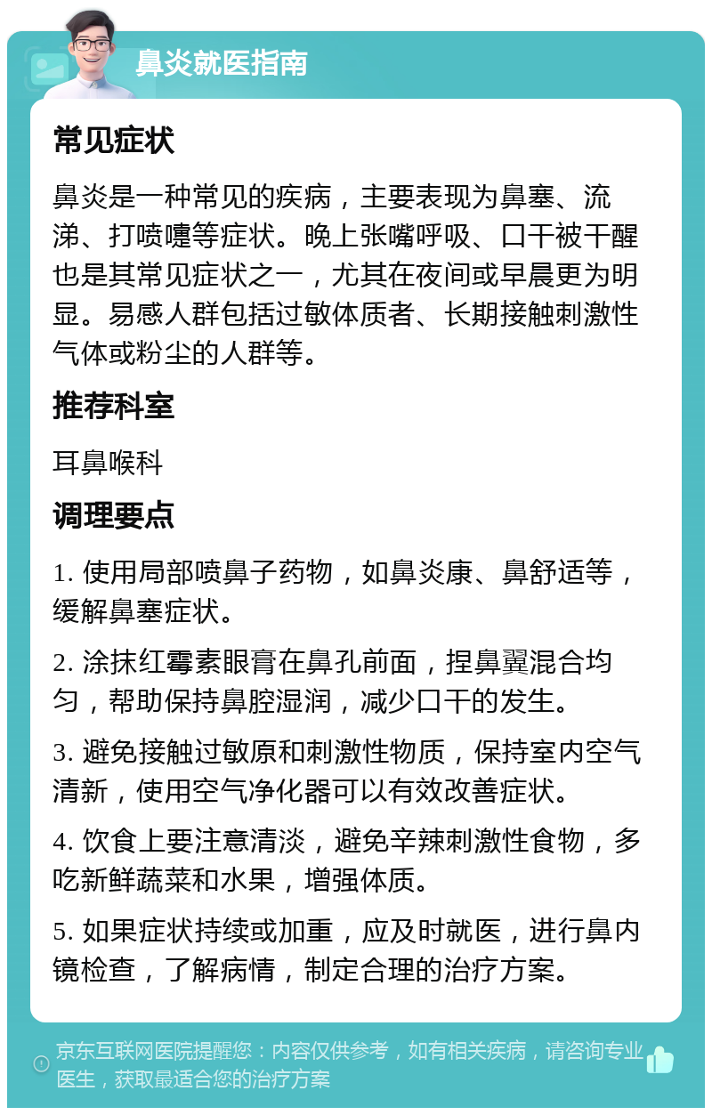 鼻炎就医指南 常见症状 鼻炎是一种常见的疾病，主要表现为鼻塞、流涕、打喷嚏等症状。晚上张嘴呼吸、口干被干醒也是其常见症状之一，尤其在夜间或早晨更为明显。易感人群包括过敏体质者、长期接触刺激性气体或粉尘的人群等。 推荐科室 耳鼻喉科 调理要点 1. 使用局部喷鼻子药物，如鼻炎康、鼻舒适等，缓解鼻塞症状。 2. 涂抹红霉素眼膏在鼻孔前面，捏鼻翼混合均匀，帮助保持鼻腔湿润，减少口干的发生。 3. 避免接触过敏原和刺激性物质，保持室内空气清新，使用空气净化器可以有效改善症状。 4. 饮食上要注意清淡，避免辛辣刺激性食物，多吃新鲜蔬菜和水果，增强体质。 5. 如果症状持续或加重，应及时就医，进行鼻内镜检查，了解病情，制定合理的治疗方案。