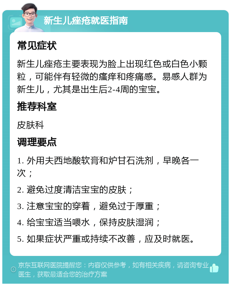 新生儿痤疮就医指南 常见症状 新生儿痤疮主要表现为脸上出现红色或白色小颗粒，可能伴有轻微的瘙痒和疼痛感。易感人群为新生儿，尤其是出生后2-4周的宝宝。 推荐科室 皮肤科 调理要点 1. 外用夫西地酸软膏和炉甘石洗剂，早晚各一次； 2. 避免过度清洁宝宝的皮肤； 3. 注意宝宝的穿着，避免过于厚重； 4. 给宝宝适当喂水，保持皮肤湿润； 5. 如果症状严重或持续不改善，应及时就医。