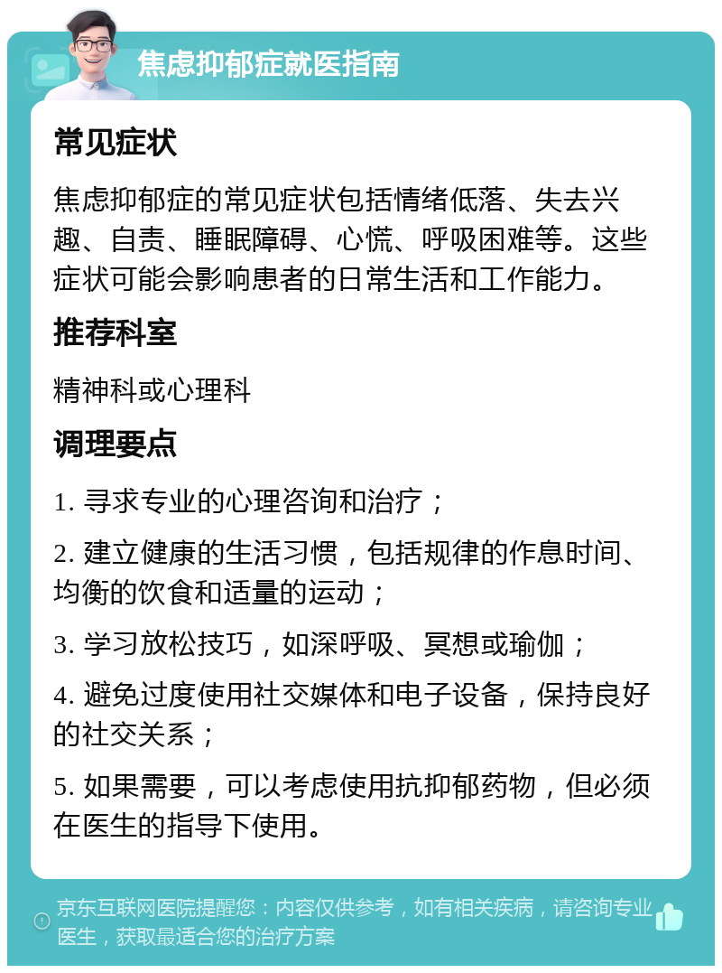 焦虑抑郁症就医指南 常见症状 焦虑抑郁症的常见症状包括情绪低落、失去兴趣、自责、睡眠障碍、心慌、呼吸困难等。这些症状可能会影响患者的日常生活和工作能力。 推荐科室 精神科或心理科 调理要点 1. 寻求专业的心理咨询和治疗； 2. 建立健康的生活习惯，包括规律的作息时间、均衡的饮食和适量的运动； 3. 学习放松技巧，如深呼吸、冥想或瑜伽； 4. 避免过度使用社交媒体和电子设备，保持良好的社交关系； 5. 如果需要，可以考虑使用抗抑郁药物，但必须在医生的指导下使用。