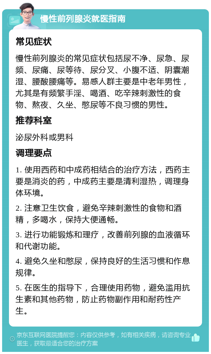 慢性前列腺炎就医指南 常见症状 慢性前列腺炎的常见症状包括尿不净、尿急、尿频、尿痛、尿等待、尿分叉、小腹不适、阴囊潮湿、腰酸腰痛等。易感人群主要是中老年男性，尤其是有频繁手淫、喝酒、吃辛辣刺激性的食物、熬夜、久坐、憋尿等不良习惯的男性。 推荐科室 泌尿外科或男科 调理要点 1. 使用西药和中成药相结合的治疗方法，西药主要是消炎的药，中成药主要是清利湿热，调理身体环境。 2. 注意卫生饮食，避免辛辣刺激性的食物和酒精，多喝水，保持大便通畅。 3. 进行功能锻炼和理疗，改善前列腺的血液循环和代谢功能。 4. 避免久坐和憋尿，保持良好的生活习惯和作息规律。 5. 在医生的指导下，合理使用药物，避免滥用抗生素和其他药物，防止药物副作用和耐药性产生。