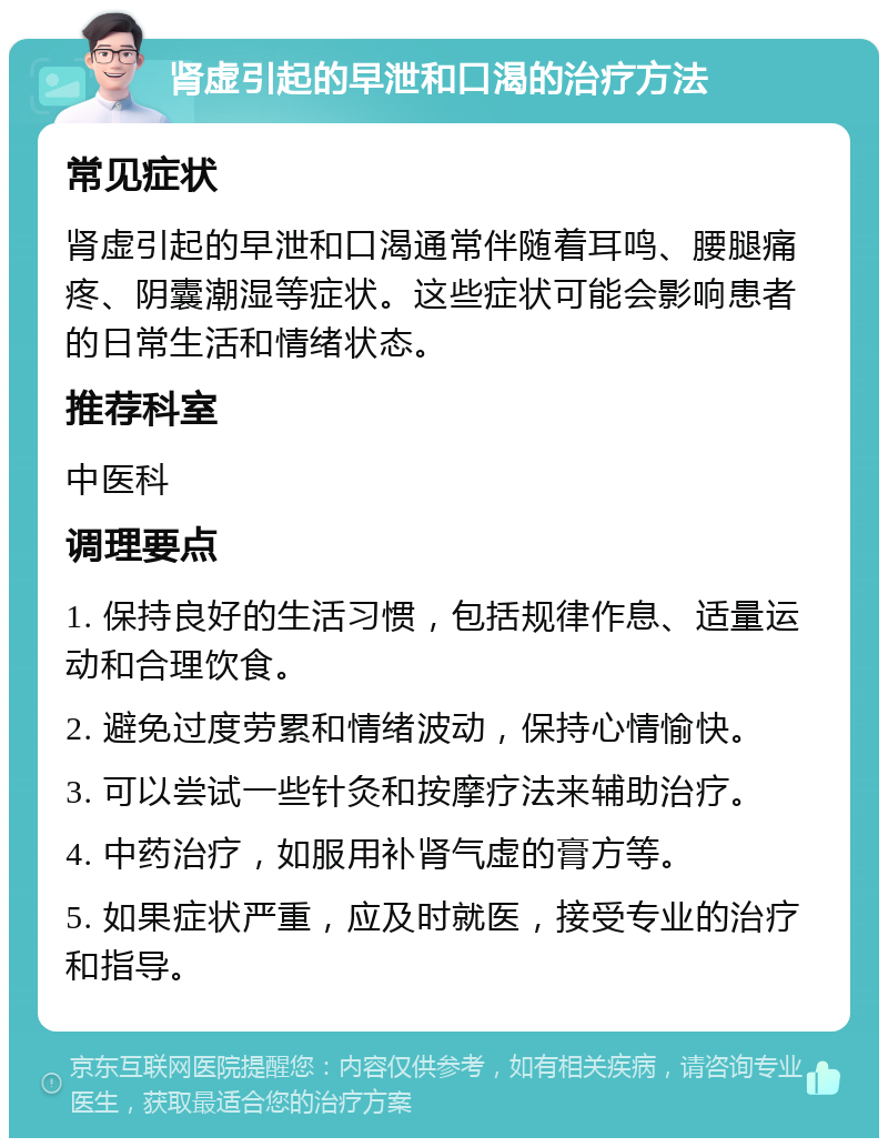 肾虚引起的早泄和口渴的治疗方法 常见症状 肾虚引起的早泄和口渴通常伴随着耳鸣、腰腿痛疼、阴囊潮湿等症状。这些症状可能会影响患者的日常生活和情绪状态。 推荐科室 中医科 调理要点 1. 保持良好的生活习惯，包括规律作息、适量运动和合理饮食。 2. 避免过度劳累和情绪波动，保持心情愉快。 3. 可以尝试一些针灸和按摩疗法来辅助治疗。 4. 中药治疗，如服用补肾气虚的膏方等。 5. 如果症状严重，应及时就医，接受专业的治疗和指导。