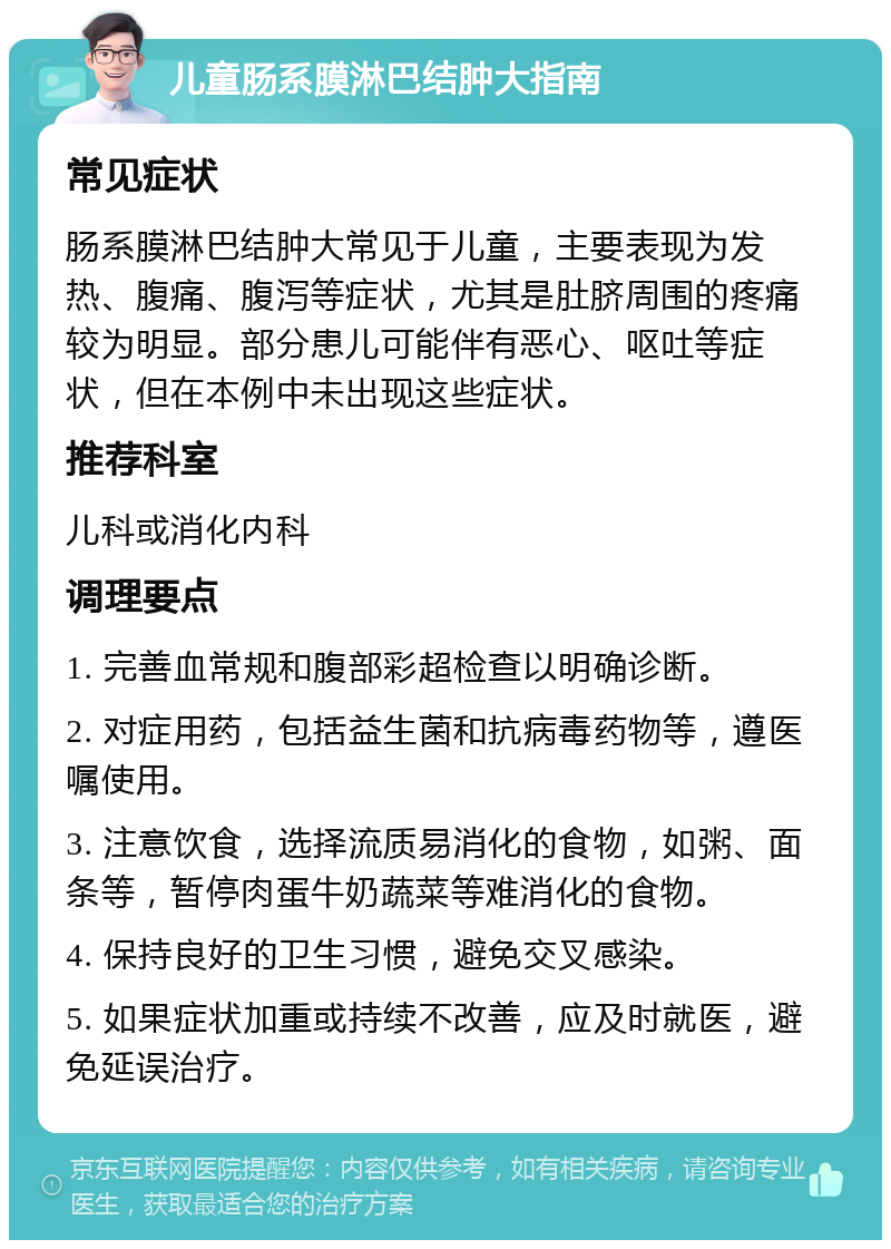 儿童肠系膜淋巴结肿大指南 常见症状 肠系膜淋巴结肿大常见于儿童，主要表现为发热、腹痛、腹泻等症状，尤其是肚脐周围的疼痛较为明显。部分患儿可能伴有恶心、呕吐等症状，但在本例中未出现这些症状。 推荐科室 儿科或消化内科 调理要点 1. 完善血常规和腹部彩超检查以明确诊断。 2. 对症用药，包括益生菌和抗病毒药物等，遵医嘱使用。 3. 注意饮食，选择流质易消化的食物，如粥、面条等，暂停肉蛋牛奶蔬菜等难消化的食物。 4. 保持良好的卫生习惯，避免交叉感染。 5. 如果症状加重或持续不改善，应及时就医，避免延误治疗。