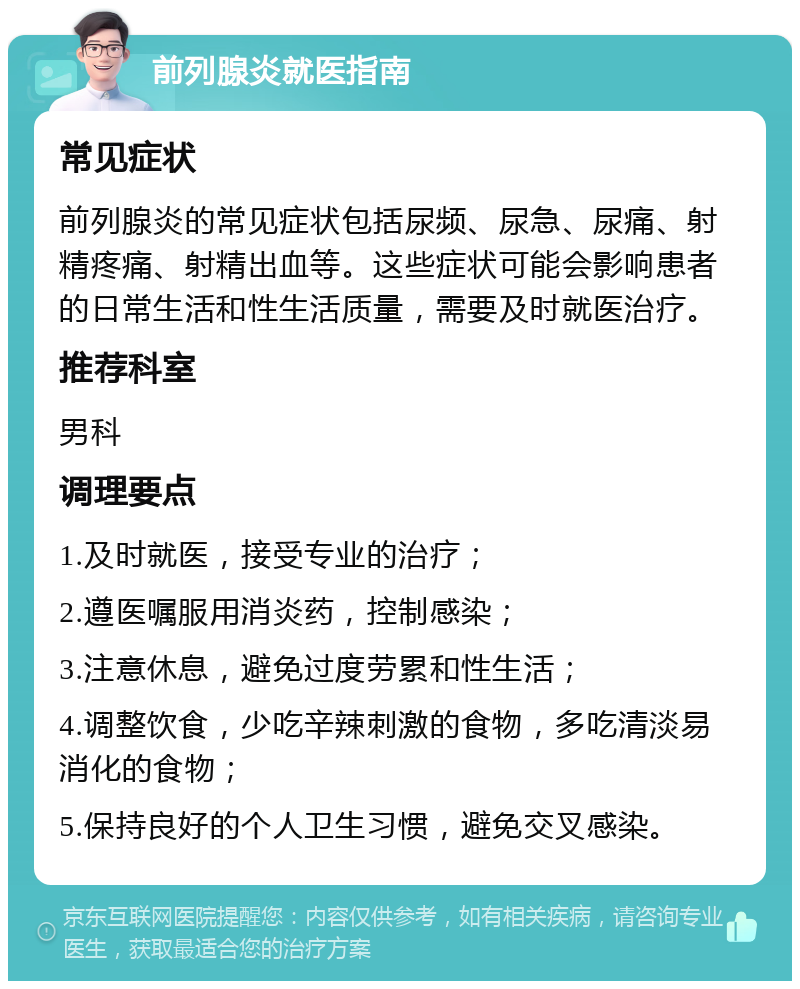 前列腺炎就医指南 常见症状 前列腺炎的常见症状包括尿频、尿急、尿痛、射精疼痛、射精出血等。这些症状可能会影响患者的日常生活和性生活质量，需要及时就医治疗。 推荐科室 男科 调理要点 1.及时就医，接受专业的治疗； 2.遵医嘱服用消炎药，控制感染； 3.注意休息，避免过度劳累和性生活； 4.调整饮食，少吃辛辣刺激的食物，多吃清淡易消化的食物； 5.保持良好的个人卫生习惯，避免交叉感染。