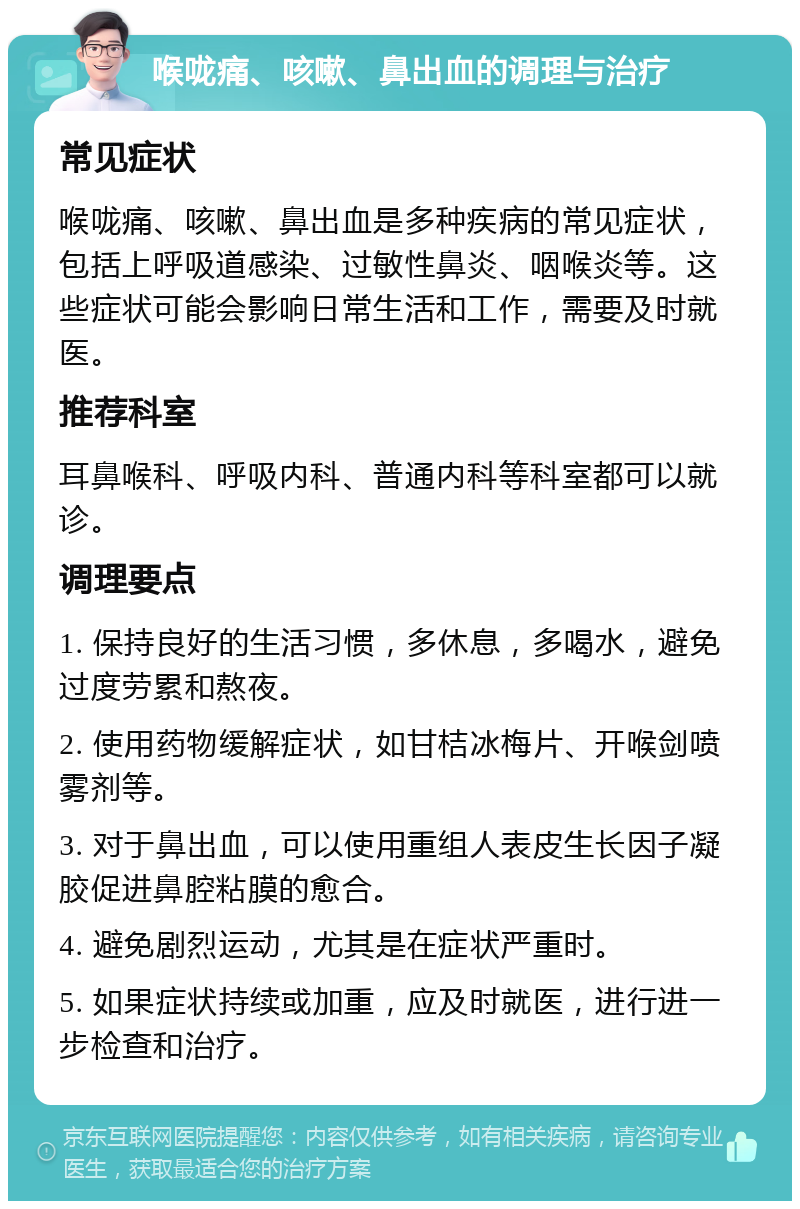 喉咙痛、咳嗽、鼻出血的调理与治疗 常见症状 喉咙痛、咳嗽、鼻出血是多种疾病的常见症状，包括上呼吸道感染、过敏性鼻炎、咽喉炎等。这些症状可能会影响日常生活和工作，需要及时就医。 推荐科室 耳鼻喉科、呼吸内科、普通内科等科室都可以就诊。 调理要点 1. 保持良好的生活习惯，多休息，多喝水，避免过度劳累和熬夜。 2. 使用药物缓解症状，如甘桔冰梅片、开喉剑喷雾剂等。 3. 对于鼻出血，可以使用重组人表皮生长因子凝胶促进鼻腔粘膜的愈合。 4. 避免剧烈运动，尤其是在症状严重时。 5. 如果症状持续或加重，应及时就医，进行进一步检查和治疗。