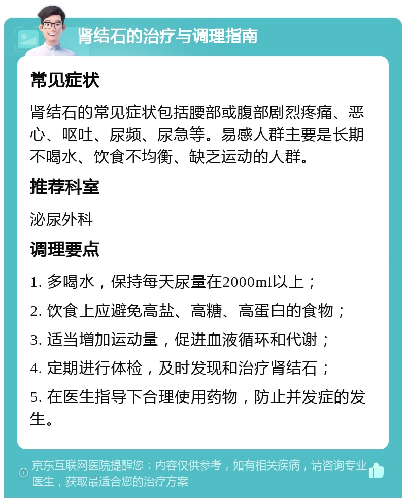 肾结石的治疗与调理指南 常见症状 肾结石的常见症状包括腰部或腹部剧烈疼痛、恶心、呕吐、尿频、尿急等。易感人群主要是长期不喝水、饮食不均衡、缺乏运动的人群。 推荐科室 泌尿外科 调理要点 1. 多喝水，保持每天尿量在2000ml以上； 2. 饮食上应避免高盐、高糖、高蛋白的食物； 3. 适当增加运动量，促进血液循环和代谢； 4. 定期进行体检，及时发现和治疗肾结石； 5. 在医生指导下合理使用药物，防止并发症的发生。