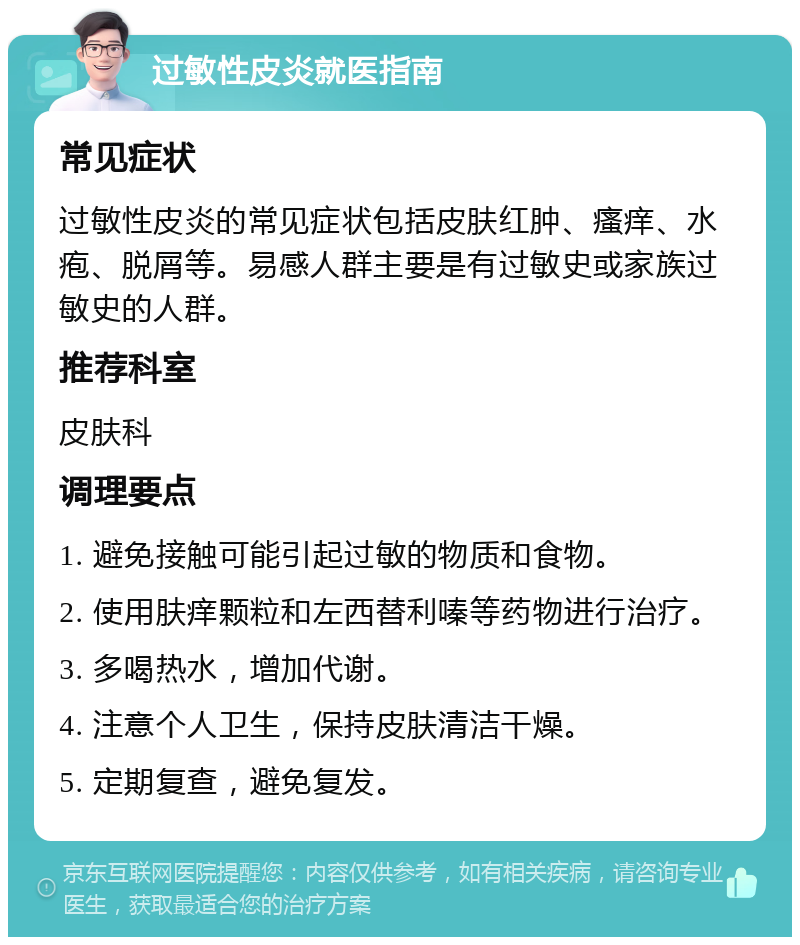 过敏性皮炎就医指南 常见症状 过敏性皮炎的常见症状包括皮肤红肿、瘙痒、水疱、脱屑等。易感人群主要是有过敏史或家族过敏史的人群。 推荐科室 皮肤科 调理要点 1. 避免接触可能引起过敏的物质和食物。 2. 使用肤痒颗粒和左西替利嗪等药物进行治疗。 3. 多喝热水，增加代谢。 4. 注意个人卫生，保持皮肤清洁干燥。 5. 定期复查，避免复发。