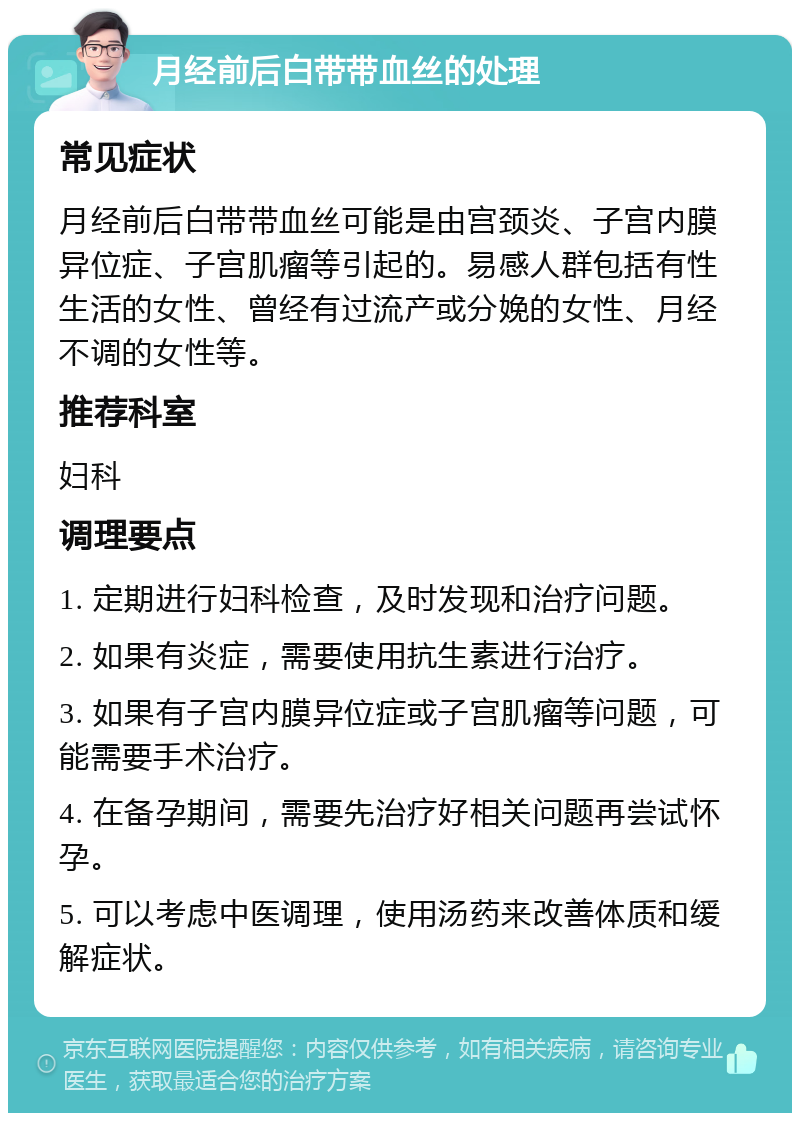 月经前后白带带血丝的处理 常见症状 月经前后白带带血丝可能是由宫颈炎、子宫内膜异位症、子宫肌瘤等引起的。易感人群包括有性生活的女性、曾经有过流产或分娩的女性、月经不调的女性等。 推荐科室 妇科 调理要点 1. 定期进行妇科检查，及时发现和治疗问题。 2. 如果有炎症，需要使用抗生素进行治疗。 3. 如果有子宫内膜异位症或子宫肌瘤等问题，可能需要手术治疗。 4. 在备孕期间，需要先治疗好相关问题再尝试怀孕。 5. 可以考虑中医调理，使用汤药来改善体质和缓解症状。