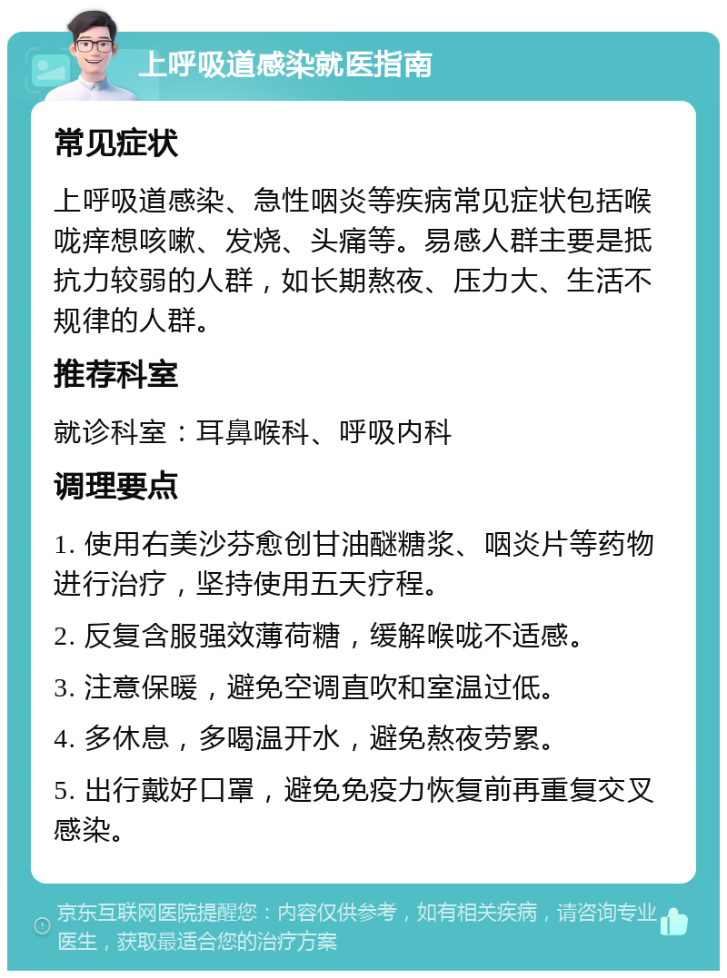 上呼吸道感染就医指南 常见症状 上呼吸道感染、急性咽炎等疾病常见症状包括喉咙痒想咳嗽、发烧、头痛等。易感人群主要是抵抗力较弱的人群，如长期熬夜、压力大、生活不规律的人群。 推荐科室 就诊科室：耳鼻喉科、呼吸内科 调理要点 1. 使用右美沙芬愈创甘油醚糖浆、咽炎片等药物进行治疗，坚持使用五天疗程。 2. 反复含服强效薄荷糖，缓解喉咙不适感。 3. 注意保暖，避免空调直吹和室温过低。 4. 多休息，多喝温开水，避免熬夜劳累。 5. 出行戴好口罩，避免免疫力恢复前再重复交叉感染。