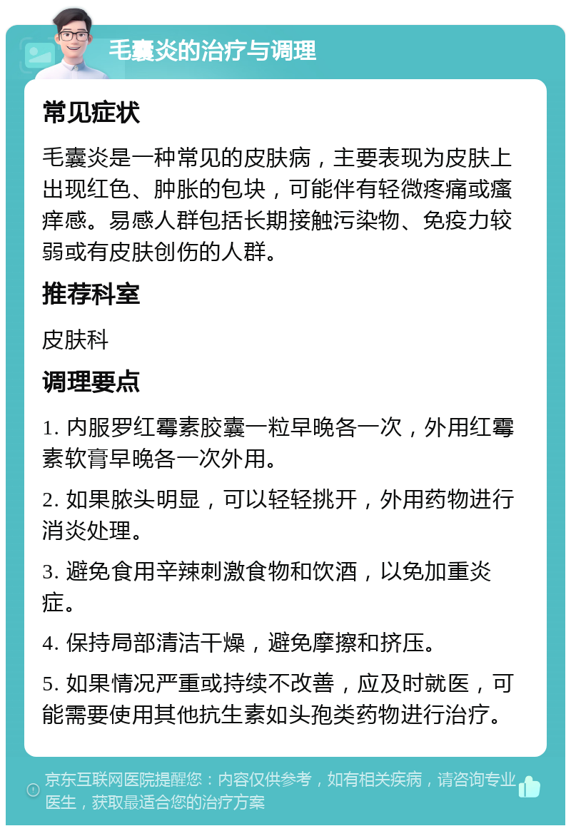 毛囊炎的治疗与调理 常见症状 毛囊炎是一种常见的皮肤病，主要表现为皮肤上出现红色、肿胀的包块，可能伴有轻微疼痛或瘙痒感。易感人群包括长期接触污染物、免疫力较弱或有皮肤创伤的人群。 推荐科室 皮肤科 调理要点 1. 内服罗红霉素胶囊一粒早晚各一次，外用红霉素软膏早晚各一次外用。 2. 如果脓头明显，可以轻轻挑开，外用药物进行消炎处理。 3. 避免食用辛辣刺激食物和饮酒，以免加重炎症。 4. 保持局部清洁干燥，避免摩擦和挤压。 5. 如果情况严重或持续不改善，应及时就医，可能需要使用其他抗生素如头孢类药物进行治疗。