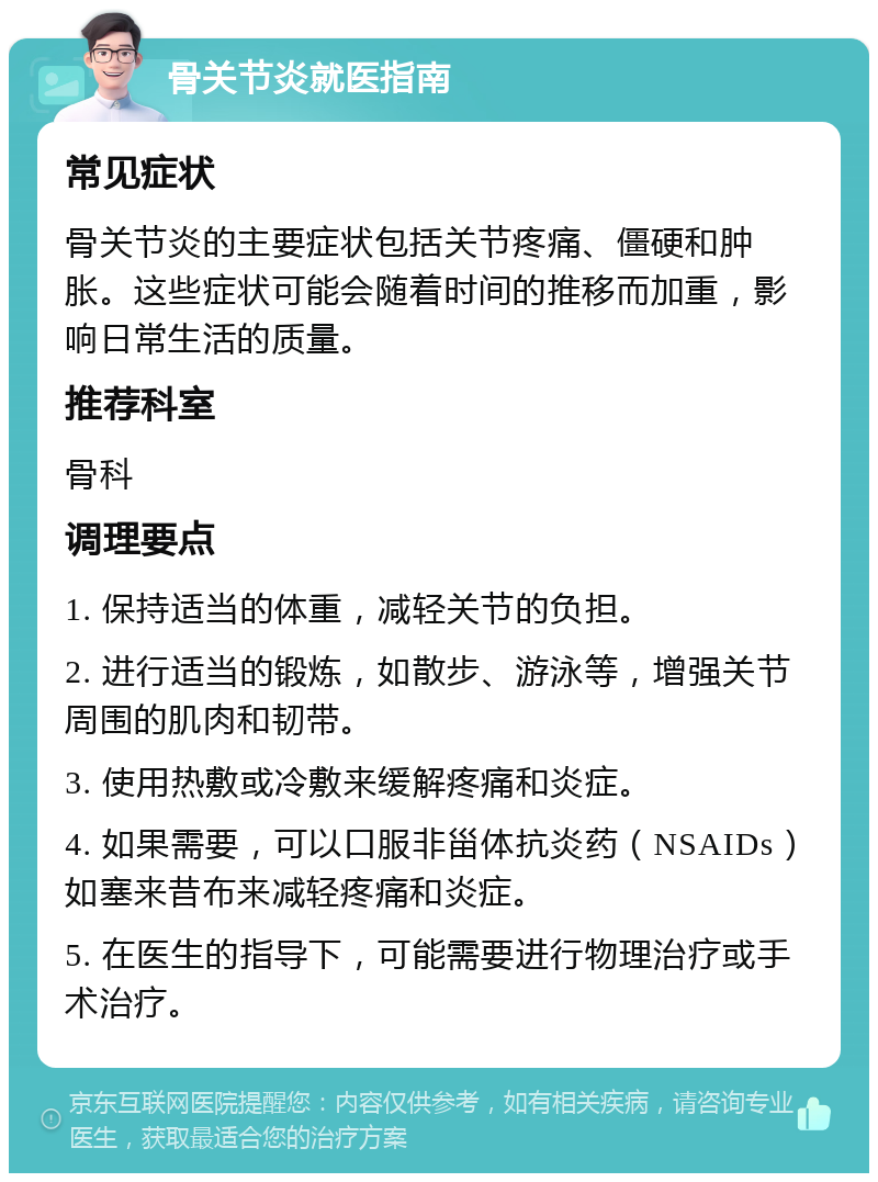 骨关节炎就医指南 常见症状 骨关节炎的主要症状包括关节疼痛、僵硬和肿胀。这些症状可能会随着时间的推移而加重，影响日常生活的质量。 推荐科室 骨科 调理要点 1. 保持适当的体重，减轻关节的负担。 2. 进行适当的锻炼，如散步、游泳等，增强关节周围的肌肉和韧带。 3. 使用热敷或冷敷来缓解疼痛和炎症。 4. 如果需要，可以口服非甾体抗炎药（NSAIDs）如塞来昔布来减轻疼痛和炎症。 5. 在医生的指导下，可能需要进行物理治疗或手术治疗。