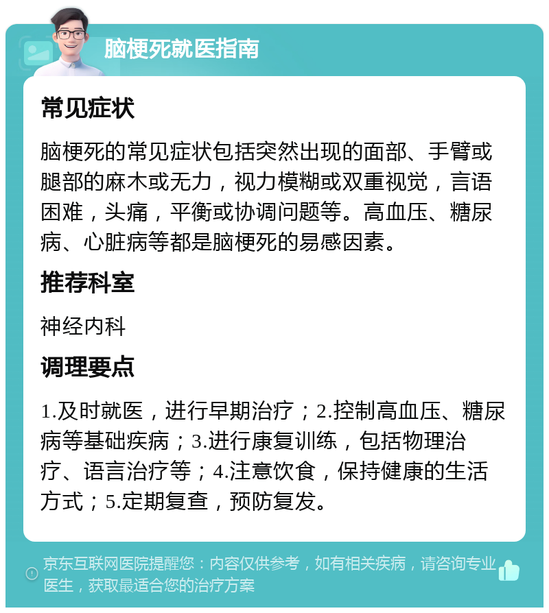 脑梗死就医指南 常见症状 脑梗死的常见症状包括突然出现的面部、手臂或腿部的麻木或无力，视力模糊或双重视觉，言语困难，头痛，平衡或协调问题等。高血压、糖尿病、心脏病等都是脑梗死的易感因素。 推荐科室 神经内科 调理要点 1.及时就医，进行早期治疗；2.控制高血压、糖尿病等基础疾病；3.进行康复训练，包括物理治疗、语言治疗等；4.注意饮食，保持健康的生活方式；5.定期复查，预防复发。