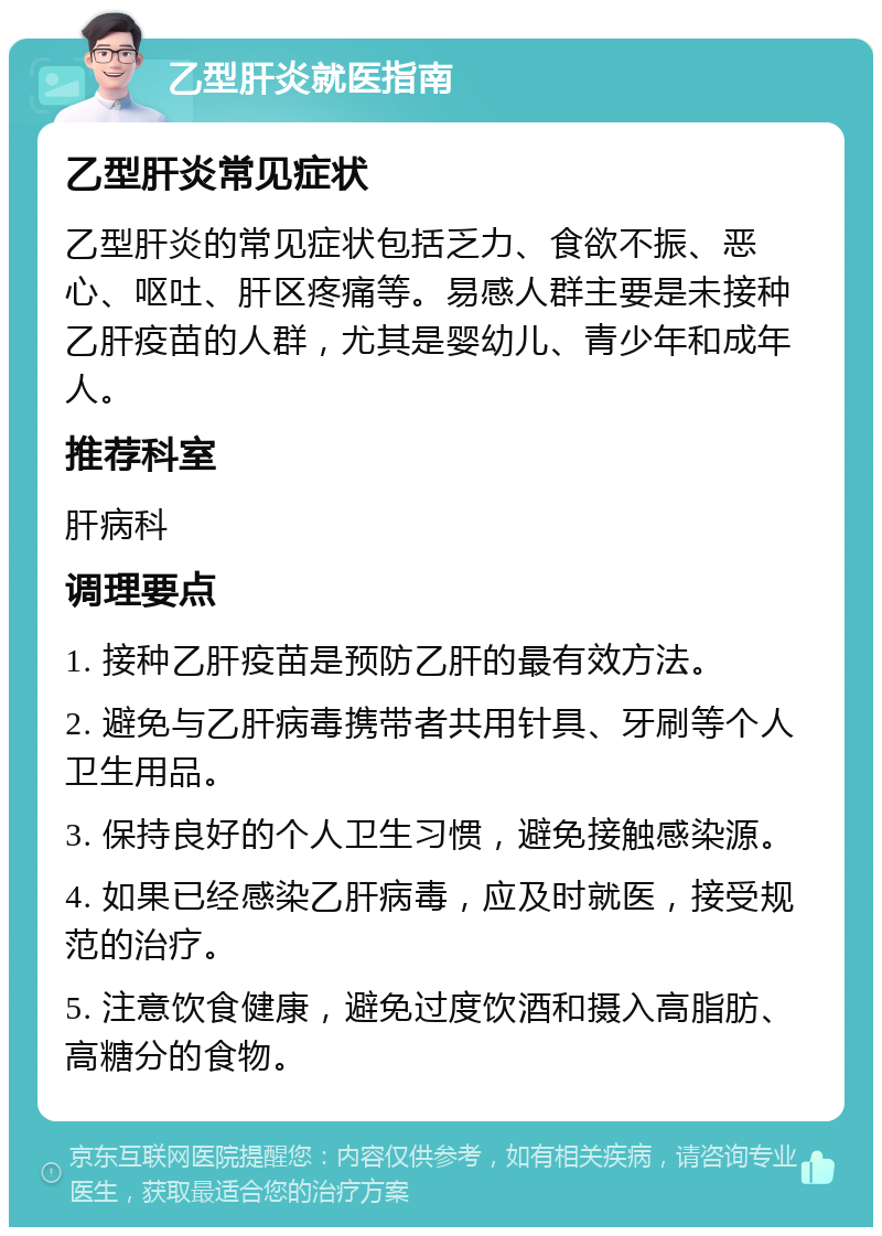 乙型肝炎就医指南 乙型肝炎常见症状 乙型肝炎的常见症状包括乏力、食欲不振、恶心、呕吐、肝区疼痛等。易感人群主要是未接种乙肝疫苗的人群，尤其是婴幼儿、青少年和成年人。 推荐科室 肝病科 调理要点 1. 接种乙肝疫苗是预防乙肝的最有效方法。 2. 避免与乙肝病毒携带者共用针具、牙刷等个人卫生用品。 3. 保持良好的个人卫生习惯，避免接触感染源。 4. 如果已经感染乙肝病毒，应及时就医，接受规范的治疗。 5. 注意饮食健康，避免过度饮酒和摄入高脂肪、高糖分的食物。