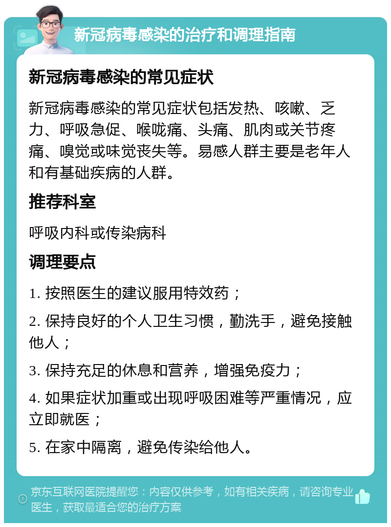 新冠病毒感染的治疗和调理指南 新冠病毒感染的常见症状 新冠病毒感染的常见症状包括发热、咳嗽、乏力、呼吸急促、喉咙痛、头痛、肌肉或关节疼痛、嗅觉或味觉丧失等。易感人群主要是老年人和有基础疾病的人群。 推荐科室 呼吸内科或传染病科 调理要点 1. 按照医生的建议服用特效药； 2. 保持良好的个人卫生习惯，勤洗手，避免接触他人； 3. 保持充足的休息和营养，增强免疫力； 4. 如果症状加重或出现呼吸困难等严重情况，应立即就医； 5. 在家中隔离，避免传染给他人。