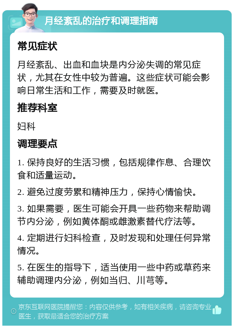 月经紊乱的治疗和调理指南 常见症状 月经紊乱、出血和血块是内分泌失调的常见症状，尤其在女性中较为普遍。这些症状可能会影响日常生活和工作，需要及时就医。 推荐科室 妇科 调理要点 1. 保持良好的生活习惯，包括规律作息、合理饮食和适量运动。 2. 避免过度劳累和精神压力，保持心情愉快。 3. 如果需要，医生可能会开具一些药物来帮助调节内分泌，例如黄体酮或雌激素替代疗法等。 4. 定期进行妇科检查，及时发现和处理任何异常情况。 5. 在医生的指导下，适当使用一些中药或草药来辅助调理内分泌，例如当归、川芎等。