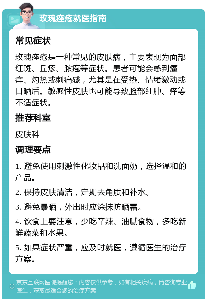 玫瑰痤疮就医指南 常见症状 玫瑰痤疮是一种常见的皮肤病，主要表现为面部红斑、丘疹、脓疱等症状。患者可能会感到瘙痒、灼热或刺痛感，尤其是在受热、情绪激动或日晒后。敏感性皮肤也可能导致脸部红肿、痒等不适症状。 推荐科室 皮肤科 调理要点 1. 避免使用刺激性化妆品和洗面奶，选择温和的产品。 2. 保持皮肤清洁，定期去角质和补水。 3. 避免暴晒，外出时应涂抹防晒霜。 4. 饮食上要注意，少吃辛辣、油腻食物，多吃新鲜蔬菜和水果。 5. 如果症状严重，应及时就医，遵循医生的治疗方案。