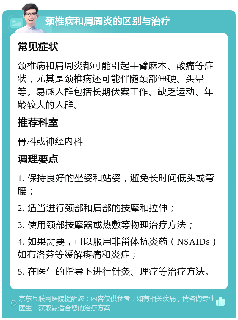 颈椎病和肩周炎的区别与治疗 常见症状 颈椎病和肩周炎都可能引起手臂麻木、酸痛等症状，尤其是颈椎病还可能伴随颈部僵硬、头晕等。易感人群包括长期伏案工作、缺乏运动、年龄较大的人群。 推荐科室 骨科或神经内科 调理要点 1. 保持良好的坐姿和站姿，避免长时间低头或弯腰； 2. 适当进行颈部和肩部的按摩和拉伸； 3. 使用颈部按摩器或热敷等物理治疗方法； 4. 如果需要，可以服用非甾体抗炎药（NSAIDs）如布洛芬等缓解疼痛和炎症； 5. 在医生的指导下进行针灸、理疗等治疗方法。