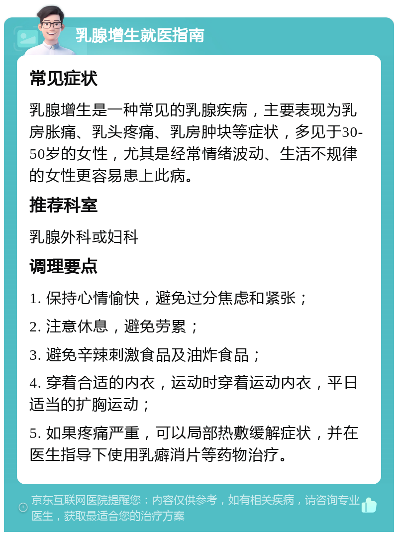 乳腺增生就医指南 常见症状 乳腺增生是一种常见的乳腺疾病，主要表现为乳房胀痛、乳头疼痛、乳房肿块等症状，多见于30-50岁的女性，尤其是经常情绪波动、生活不规律的女性更容易患上此病。 推荐科室 乳腺外科或妇科 调理要点 1. 保持心情愉快，避免过分焦虑和紧张； 2. 注意休息，避免劳累； 3. 避免辛辣刺激食品及油炸食品； 4. 穿着合适的内衣，运动时穿着运动内衣，平日适当的扩胸运动； 5. 如果疼痛严重，可以局部热敷缓解症状，并在医生指导下使用乳癖消片等药物治疗。