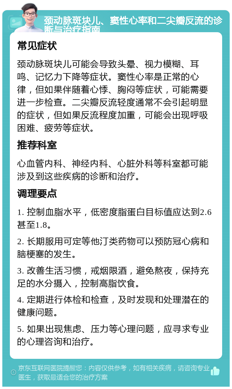 颈动脉斑块儿、窦性心率和二尖瓣反流的诊断与治疗指南 常见症状 颈动脉斑块儿可能会导致头晕、视力模糊、耳鸣、记忆力下降等症状。窦性心率是正常的心律，但如果伴随着心悸、胸闷等症状，可能需要进一步检查。二尖瓣反流轻度通常不会引起明显的症状，但如果反流程度加重，可能会出现呼吸困难、疲劳等症状。 推荐科室 心血管内科、神经内科、心脏外科等科室都可能涉及到这些疾病的诊断和治疗。 调理要点 1. 控制血脂水平，低密度脂蛋白目标值应达到2.6甚至1.8。 2. 长期服用可定等他汀类药物可以预防冠心病和脑梗塞的发生。 3. 改善生活习惯，戒烟限酒，避免熬夜，保持充足的水分摄入，控制高脂饮食。 4. 定期进行体检和检查，及时发现和处理潜在的健康问题。 5. 如果出现焦虑、压力等心理问题，应寻求专业的心理咨询和治疗。