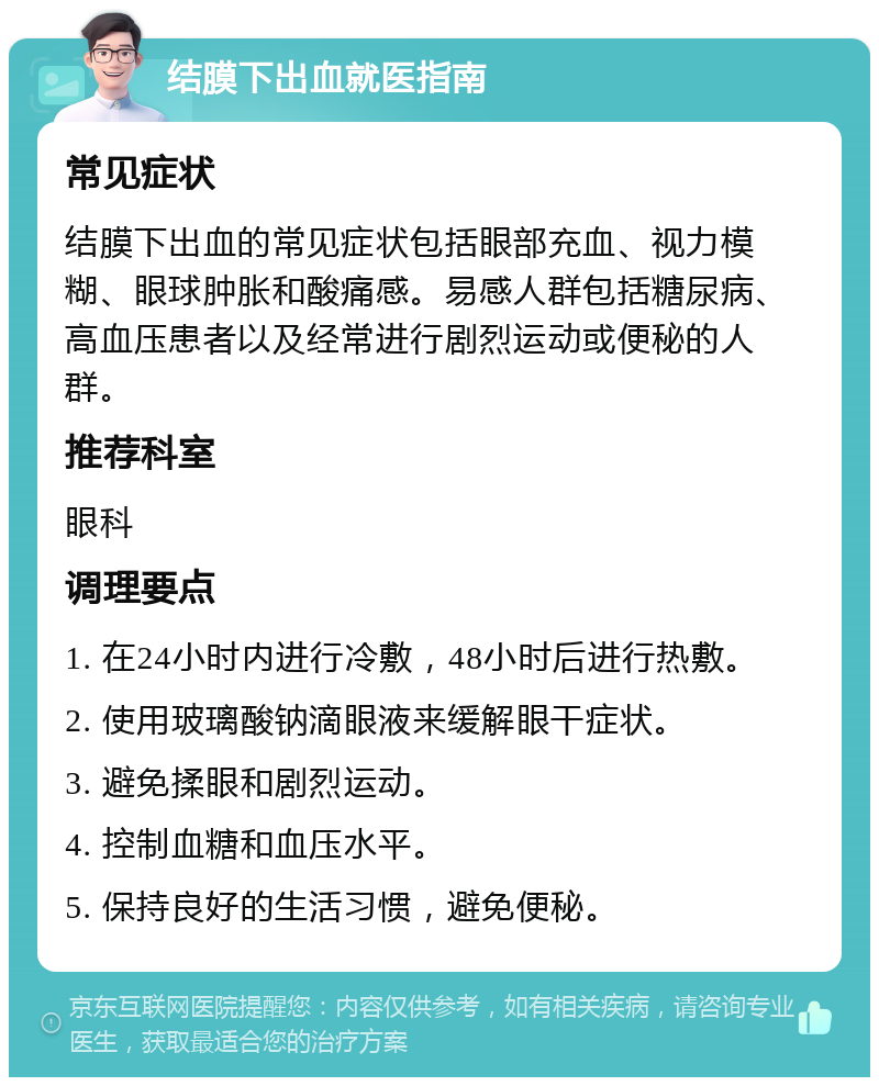 结膜下出血就医指南 常见症状 结膜下出血的常见症状包括眼部充血、视力模糊、眼球肿胀和酸痛感。易感人群包括糖尿病、高血压患者以及经常进行剧烈运动或便秘的人群。 推荐科室 眼科 调理要点 1. 在24小时内进行冷敷，48小时后进行热敷。 2. 使用玻璃酸钠滴眼液来缓解眼干症状。 3. 避免揉眼和剧烈运动。 4. 控制血糖和血压水平。 5. 保持良好的生活习惯，避免便秘。