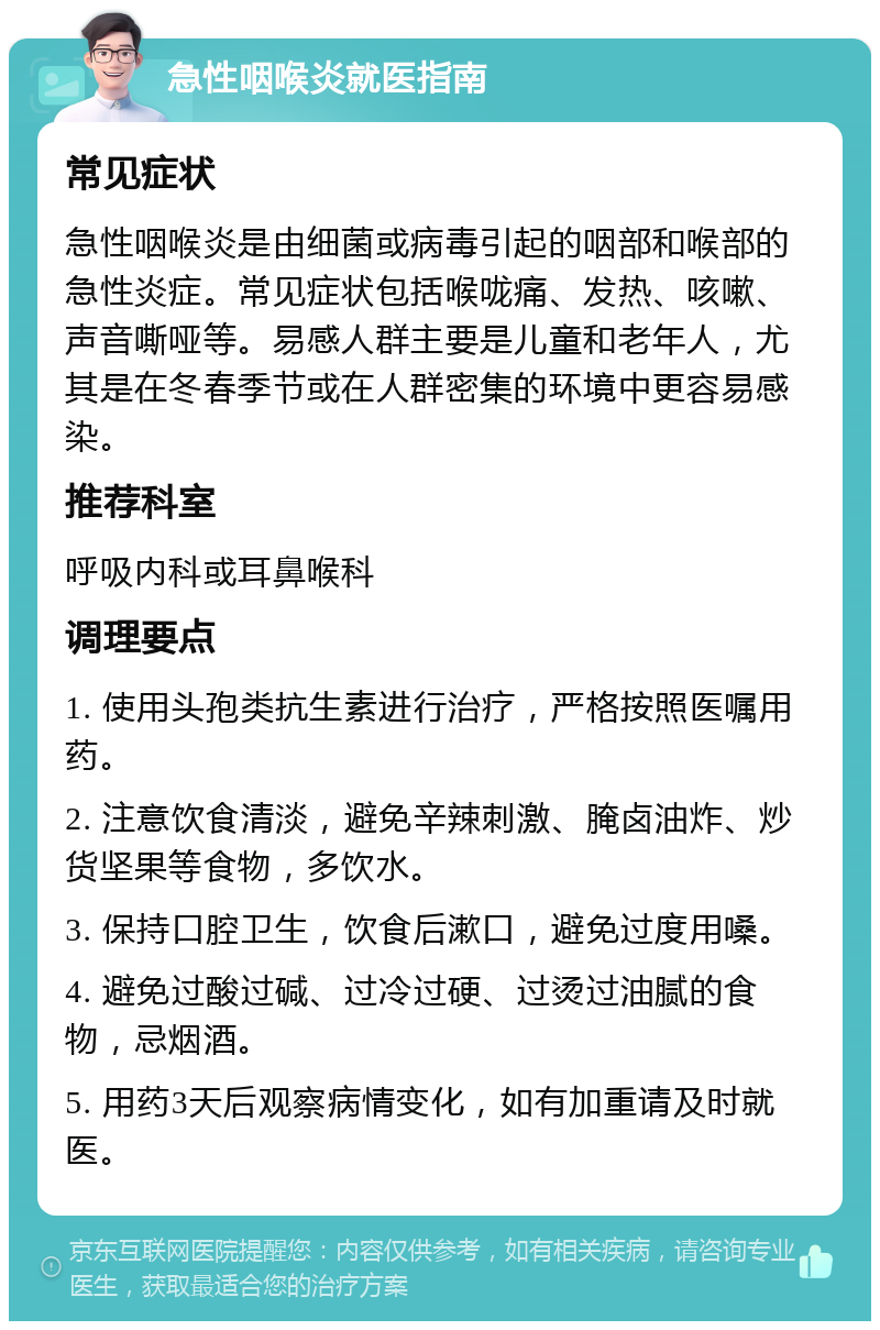 急性咽喉炎就医指南 常见症状 急性咽喉炎是由细菌或病毒引起的咽部和喉部的急性炎症。常见症状包括喉咙痛、发热、咳嗽、声音嘶哑等。易感人群主要是儿童和老年人，尤其是在冬春季节或在人群密集的环境中更容易感染。 推荐科室 呼吸内科或耳鼻喉科 调理要点 1. 使用头孢类抗生素进行治疗，严格按照医嘱用药。 2. 注意饮食清淡，避免辛辣刺激、腌卤油炸、炒货坚果等食物，多饮水。 3. 保持口腔卫生，饮食后漱口，避免过度用嗓。 4. 避免过酸过碱、过冷过硬、过烫过油腻的食物，忌烟酒。 5. 用药3天后观察病情变化，如有加重请及时就医。