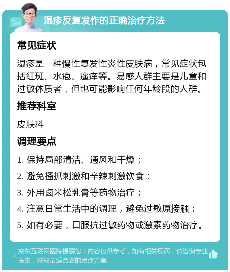 湿疹反复发作的正确治疗方法 常见症状 湿疹是一种慢性复发性炎性皮肤病，常见症状包括红斑、水疱、瘙痒等。易感人群主要是儿童和过敏体质者，但也可能影响任何年龄段的人群。 推荐科室 皮肤科 调理要点 1. 保持局部清洁、通风和干燥； 2. 避免搔抓刺激和辛辣刺激饮食； 3. 外用卤米松乳膏等药物治疗； 4. 注意日常生活中的调理，避免过敏原接触； 5. 如有必要，口服抗过敏药物或激素药物治疗。