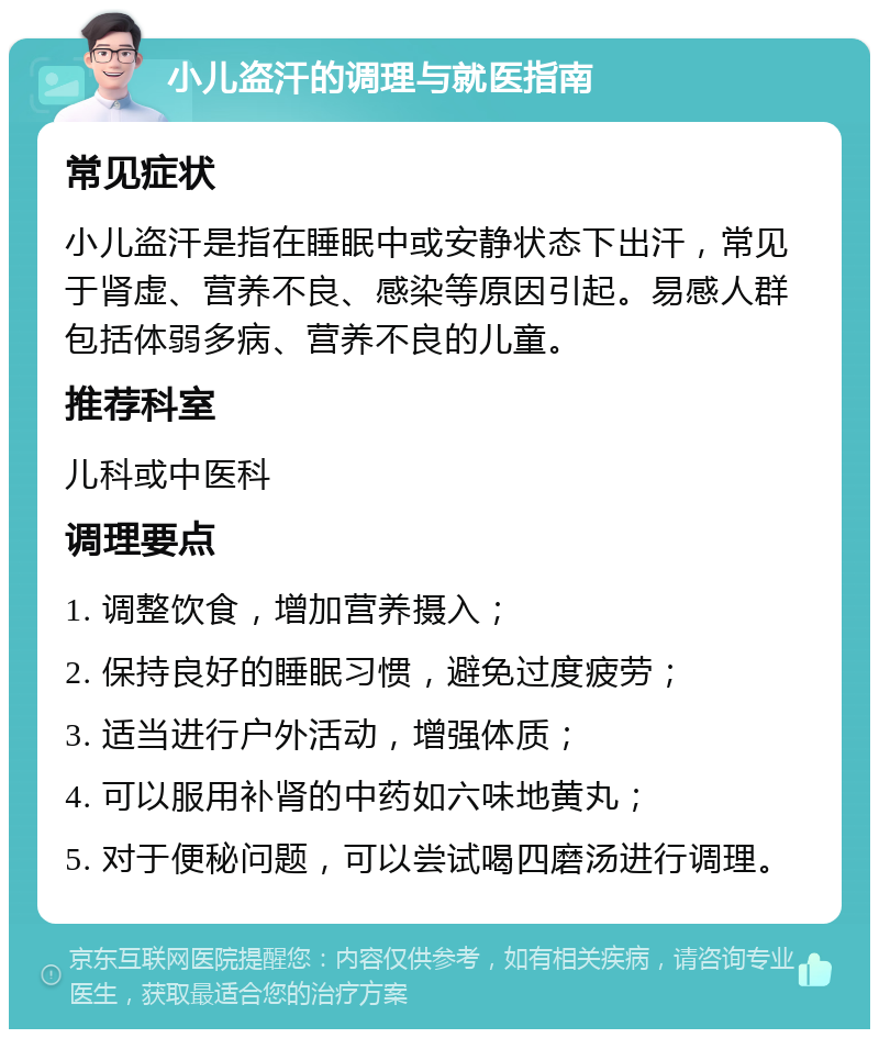 小儿盗汗的调理与就医指南 常见症状 小儿盗汗是指在睡眠中或安静状态下出汗，常见于肾虚、营养不良、感染等原因引起。易感人群包括体弱多病、营养不良的儿童。 推荐科室 儿科或中医科 调理要点 1. 调整饮食，增加营养摄入； 2. 保持良好的睡眠习惯，避免过度疲劳； 3. 适当进行户外活动，增强体质； 4. 可以服用补肾的中药如六味地黄丸； 5. 对于便秘问题，可以尝试喝四磨汤进行调理。