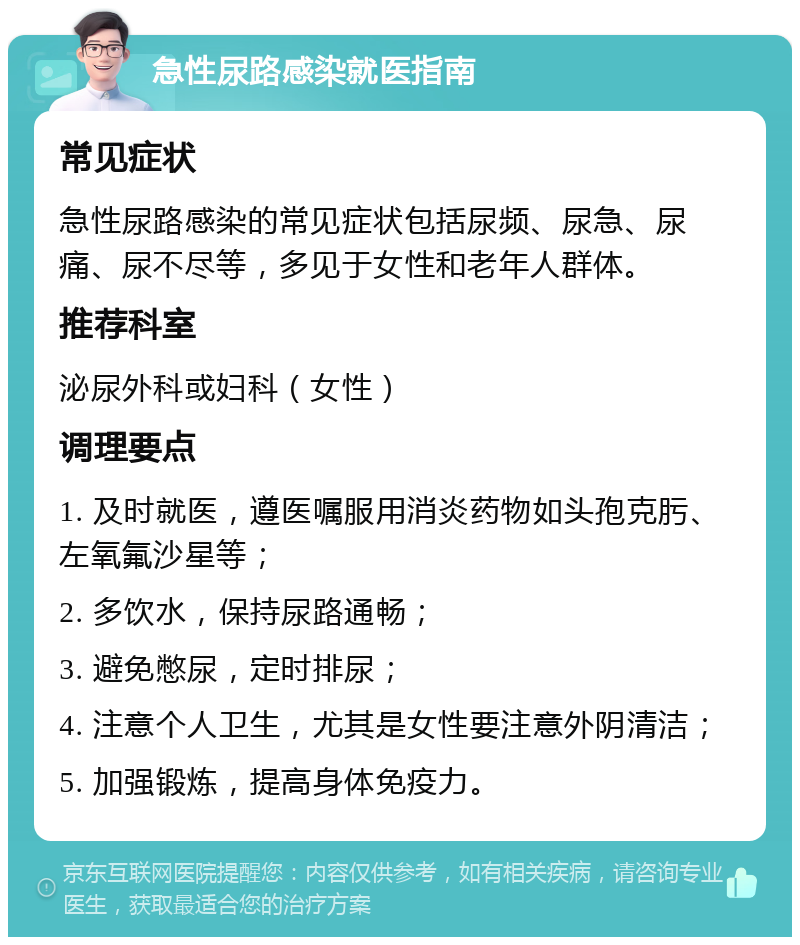 急性尿路感染就医指南 常见症状 急性尿路感染的常见症状包括尿频、尿急、尿痛、尿不尽等，多见于女性和老年人群体。 推荐科室 泌尿外科或妇科（女性） 调理要点 1. 及时就医，遵医嘱服用消炎药物如头孢克肟、左氧氟沙星等； 2. 多饮水，保持尿路通畅； 3. 避免憋尿，定时排尿； 4. 注意个人卫生，尤其是女性要注意外阴清洁； 5. 加强锻炼，提高身体免疫力。