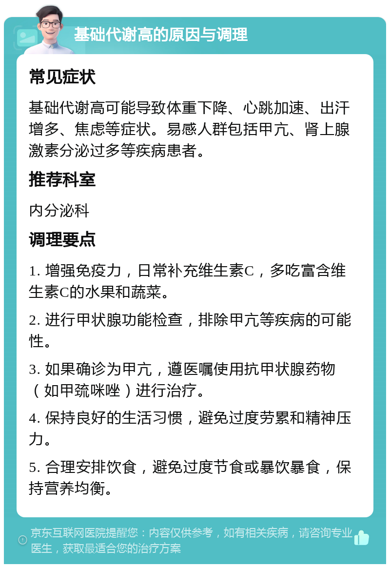 基础代谢高的原因与调理 常见症状 基础代谢高可能导致体重下降、心跳加速、出汗增多、焦虑等症状。易感人群包括甲亢、肾上腺激素分泌过多等疾病患者。 推荐科室 内分泌科 调理要点 1. 增强免疫力，日常补充维生素C，多吃富含维生素C的水果和蔬菜。 2. 进行甲状腺功能检查，排除甲亢等疾病的可能性。 3. 如果确诊为甲亢，遵医嘱使用抗甲状腺药物（如甲巯咪唑）进行治疗。 4. 保持良好的生活习惯，避免过度劳累和精神压力。 5. 合理安排饮食，避免过度节食或暴饮暴食，保持营养均衡。