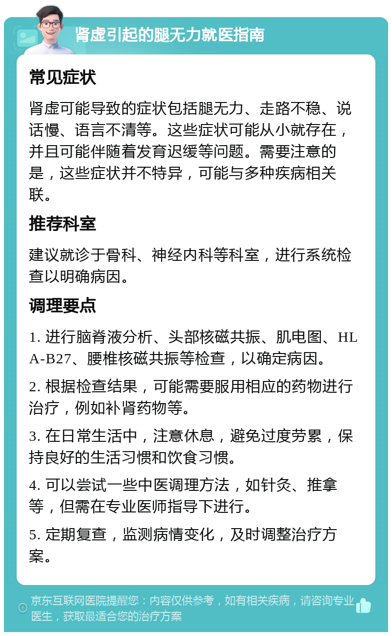 肾虚引起的腿无力就医指南 常见症状 肾虚可能导致的症状包括腿无力、走路不稳、说话慢、语言不清等。这些症状可能从小就存在，并且可能伴随着发育迟缓等问题。需要注意的是，这些症状并不特异，可能与多种疾病相关联。 推荐科室 建议就诊于骨科、神经内科等科室，进行系统检查以明确病因。 调理要点 1. 进行脑脊液分析、头部核磁共振、肌电图、HLA-B27、腰椎核磁共振等检查，以确定病因。 2. 根据检查结果，可能需要服用相应的药物进行治疗，例如补肾药物等。 3. 在日常生活中，注意休息，避免过度劳累，保持良好的生活习惯和饮食习惯。 4. 可以尝试一些中医调理方法，如针灸、推拿等，但需在专业医师指导下进行。 5. 定期复查，监测病情变化，及时调整治疗方案。