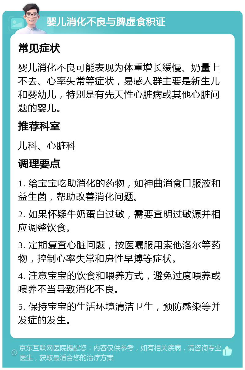 婴儿消化不良与脾虚食积证 常见症状 婴儿消化不良可能表现为体重增长缓慢、奶量上不去、心率失常等症状，易感人群主要是新生儿和婴幼儿，特别是有先天性心脏病或其他心脏问题的婴儿。 推荐科室 儿科、心脏科 调理要点 1. 给宝宝吃助消化的药物，如神曲消食口服液和益生菌，帮助改善消化问题。 2. 如果怀疑牛奶蛋白过敏，需要查明过敏源并相应调整饮食。 3. 定期复查心脏问题，按医嘱服用索他洛尔等药物，控制心率失常和房性早搏等症状。 4. 注意宝宝的饮食和喂养方式，避免过度喂养或喂养不当导致消化不良。 5. 保持宝宝的生活环境清洁卫生，预防感染等并发症的发生。