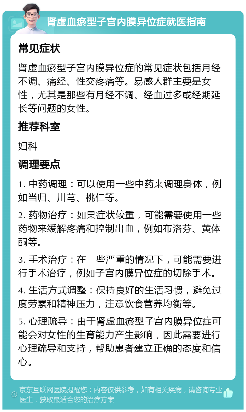 肾虚血瘀型子宫内膜异位症就医指南 常见症状 肾虚血瘀型子宫内膜异位症的常见症状包括月经不调、痛经、性交疼痛等。易感人群主要是女性，尤其是那些有月经不调、经血过多或经期延长等问题的女性。 推荐科室 妇科 调理要点 1. 中药调理：可以使用一些中药来调理身体，例如当归、川芎、桃仁等。 2. 药物治疗：如果症状较重，可能需要使用一些药物来缓解疼痛和控制出血，例如布洛芬、黄体酮等。 3. 手术治疗：在一些严重的情况下，可能需要进行手术治疗，例如子宫内膜异位症的切除手术。 4. 生活方式调整：保持良好的生活习惯，避免过度劳累和精神压力，注意饮食营养均衡等。 5. 心理疏导：由于肾虚血瘀型子宫内膜异位症可能会对女性的生育能力产生影响，因此需要进行心理疏导和支持，帮助患者建立正确的态度和信心。