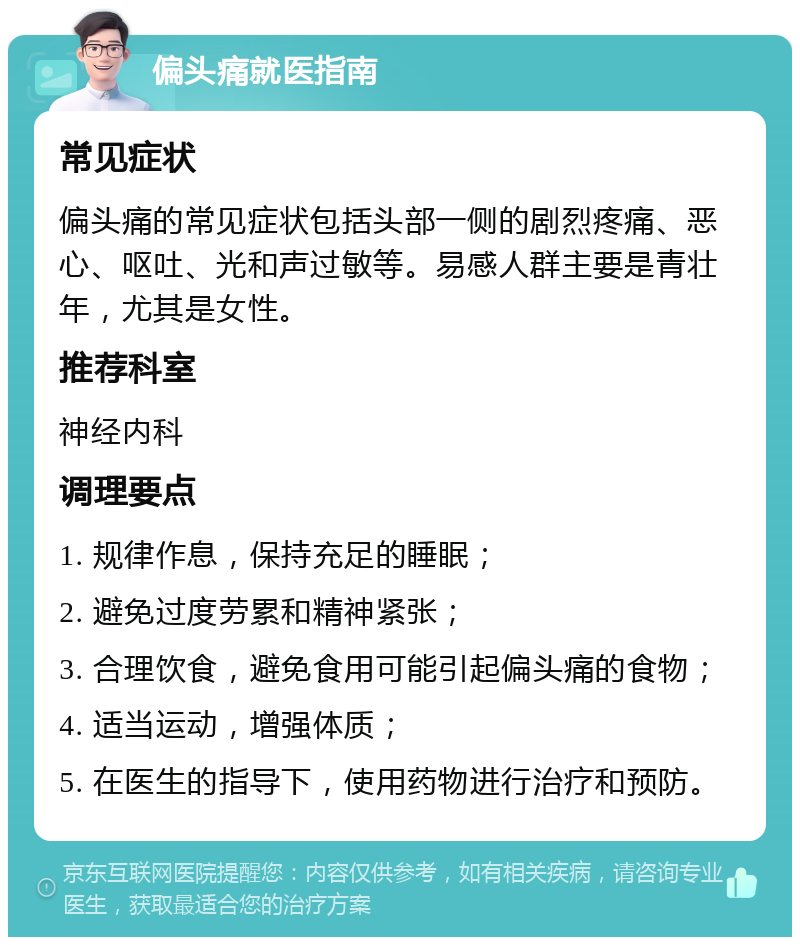 偏头痛就医指南 常见症状 偏头痛的常见症状包括头部一侧的剧烈疼痛、恶心、呕吐、光和声过敏等。易感人群主要是青壮年，尤其是女性。 推荐科室 神经内科 调理要点 1. 规律作息，保持充足的睡眠； 2. 避免过度劳累和精神紧张； 3. 合理饮食，避免食用可能引起偏头痛的食物； 4. 适当运动，增强体质； 5. 在医生的指导下，使用药物进行治疗和预防。