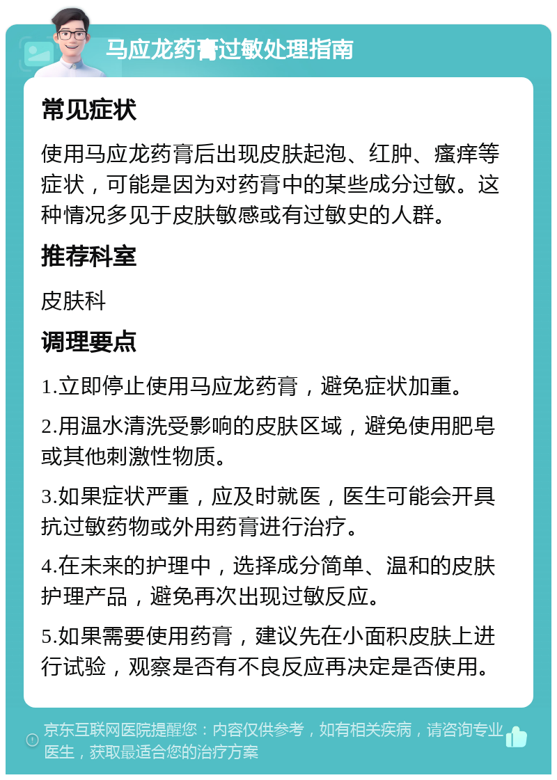 马应龙药膏过敏处理指南 常见症状 使用马应龙药膏后出现皮肤起泡、红肿、瘙痒等症状，可能是因为对药膏中的某些成分过敏。这种情况多见于皮肤敏感或有过敏史的人群。 推荐科室 皮肤科 调理要点 1.立即停止使用马应龙药膏，避免症状加重。 2.用温水清洗受影响的皮肤区域，避免使用肥皂或其他刺激性物质。 3.如果症状严重，应及时就医，医生可能会开具抗过敏药物或外用药膏进行治疗。 4.在未来的护理中，选择成分简单、温和的皮肤护理产品，避免再次出现过敏反应。 5.如果需要使用药膏，建议先在小面积皮肤上进行试验，观察是否有不良反应再决定是否使用。