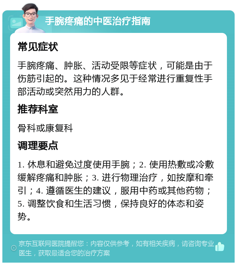 手腕疼痛的中医治疗指南 常见症状 手腕疼痛、肿胀、活动受限等症状，可能是由于伤筋引起的。这种情况多见于经常进行重复性手部活动或突然用力的人群。 推荐科室 骨科或康复科 调理要点 1. 休息和避免过度使用手腕；2. 使用热敷或冷敷缓解疼痛和肿胀；3. 进行物理治疗，如按摩和牵引；4. 遵循医生的建议，服用中药或其他药物；5. 调整饮食和生活习惯，保持良好的体态和姿势。